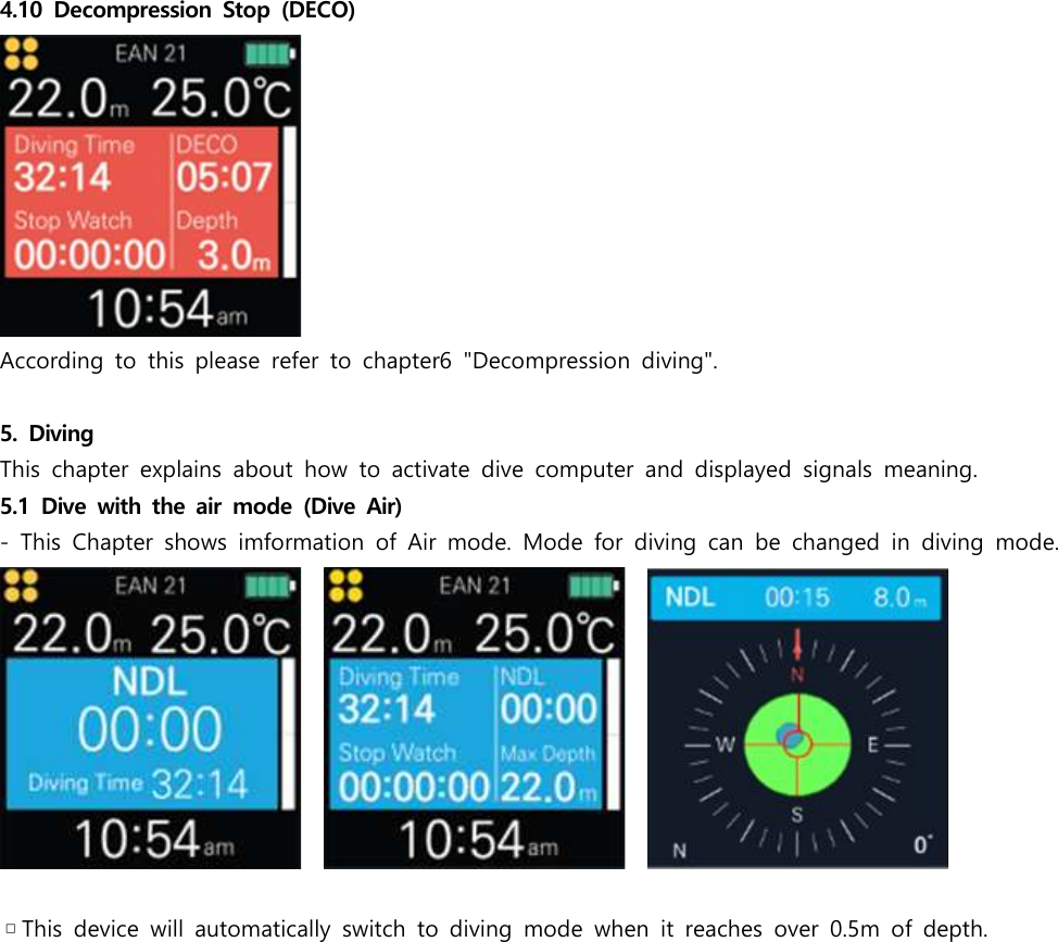4.10  Decompression  Stop  (DECO)According  to  this  please  refer  to  chapter6  &quot;Decompression  diving&quot;.5.  DivingThis  chapter  explains  about  how  to  activate  dive  computer  and  displayed  signals  meaning.5.1  Dive with  the air  mode  (Dive  Air)-  This  Chapter  shows  imformation  of  Air  mode.  Mode  for  diving  can  be  changed  in  diving  mode.          ▫This  device  will  automatically  switch  to  diving  mode  when  it  reaches  over  0.5m  of  depth.