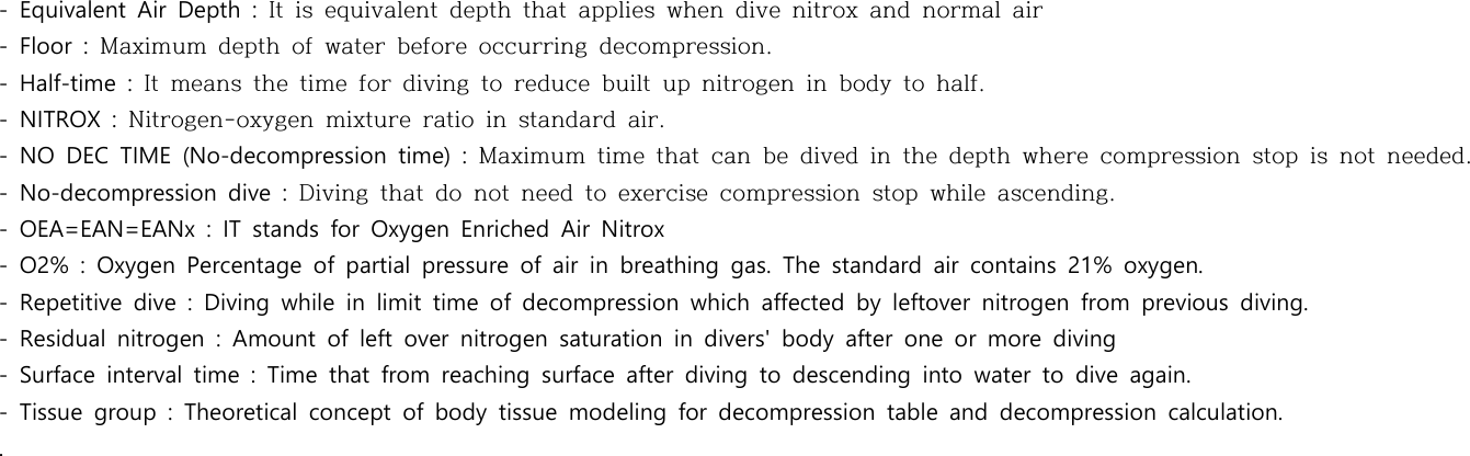 -  Equivalent  Air  Depth  :  It  is  equivalent  depth  that  applies  when  dive  nitrox  and  normal  air-  Floor  :  Maximum  depth  of  water  before  occurring  decompression.-  Half-time  :  It  means  the  time  for  diving  to  reduce  built  up  nitrogen  in  body  to  half.-  NITROX  :  Nitrogen-oxygen  mixture  ratio  in  standard  air.-  NO  DEC  TIME  (No-decompression  time)  :  Maximum  time  that  can  be  dived  in  the  depth  where  compression  stop  is  not  needed.-  No-decompression  dive  :  Diving  that  do  not  need  to  exercise  compression  stop  while  ascending.-  OEA=EAN=EANx  :  IT  stands  for  Oxygen  Enriched  Air  Nitrox-  O2%  :  Oxygen  Percentage  of  partial  pressure  of  air  in  breathing  gas.  The  standard  air  contains  21%  oxygen.-  Repetitive  dive  :  Diving  while  in  limit  time  of  decompression  which  affected  by  leftover  nitrogen  from  previous  diving.-  Residual  nitrogen  :  Amount  of  left  over  nitrogen  saturation  in  divers&apos;  body  after  one  or  more  diving-  Surface  interval  time  :  Time  that  from  reaching  surface  after  diving  to  descending  into  water  to  dive  again.-  Tissue  group  :  Theoretical  concept  of  body  tissue  modeling  for  decompression  table  and  decompression  calculation.. 