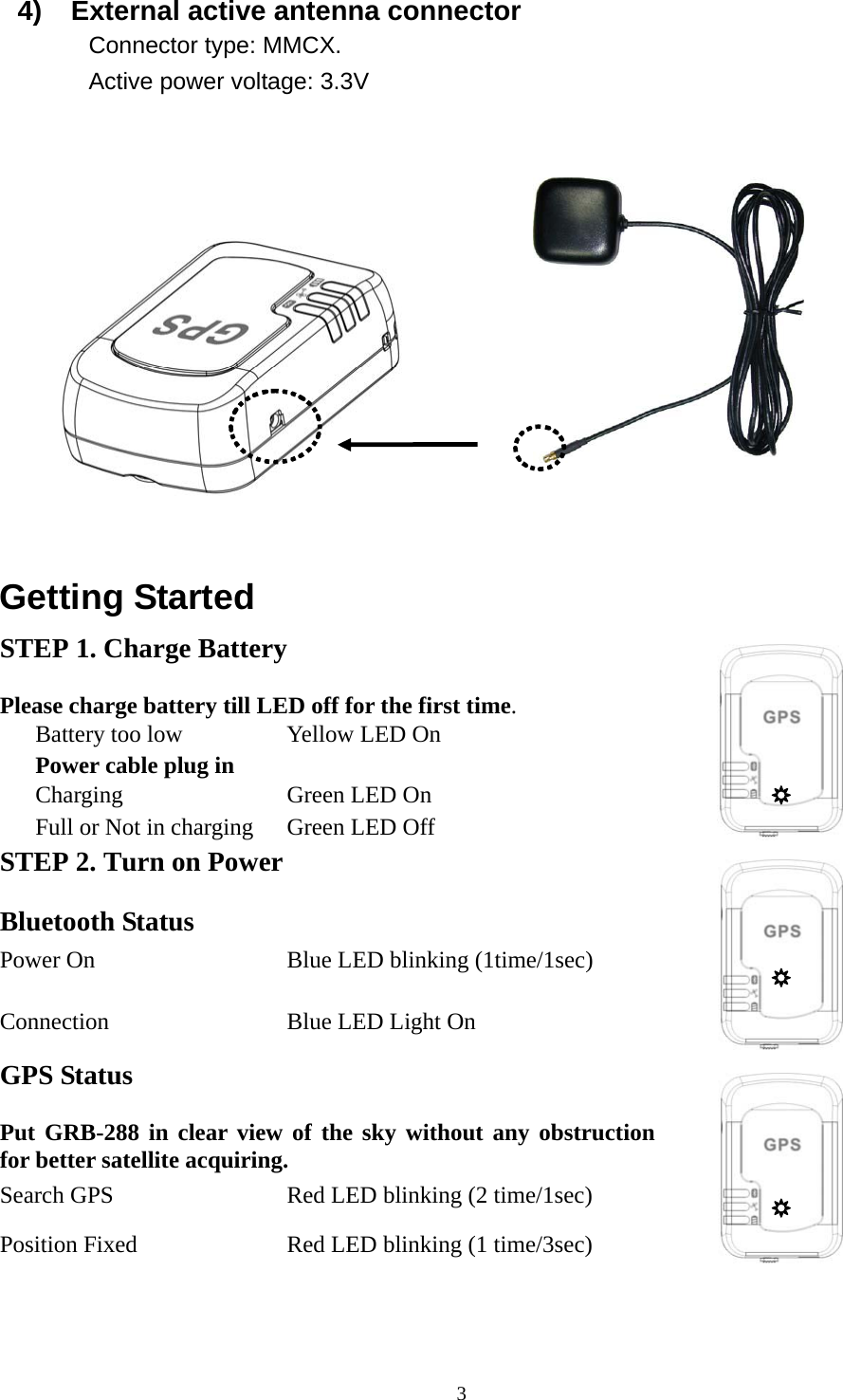  W   34)  External active antenna connector Connector type: MMCX. Active power voltage: 3.3V            Getting Started STEP 1. Charge Battery Please charge battery till LED off for the first time.    Battery too low  Yellow LED On Power cable plug in      Charging   Green LED On Full or Not in charging    Green LED Off   STEP 2. Turn on Power Bluetooth Status   Power On  Blue LED blinking (1time/1sec) Connection  Blue LED Light On   GPS Status Put GRB-288 in clear view of the sky without any obstruction for better satellite acquiring. Search GPS  Red LED blinking (2 time/1sec) Position Fixed    Red LED blinking (1 time/3sec)    