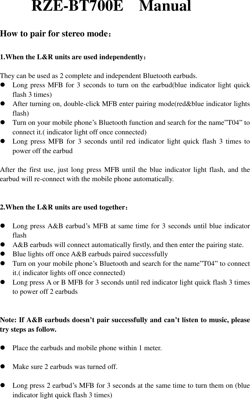 RZE-BT700E    Manual  How to pair for stereo mode：  1.When the L&amp;R units are used independently：  They can be used as 2 complete and independent Bluetooth earbuds.   Long press MFB for 3 seconds to turn on the earbud(blue indicator light quick flash 3 times)    After turning on, double-click MFB enter pairing mode(red&amp;blue indicator lights flash)  Turn on your mobile phone’s Bluetooth function and search for the name”T04” to connect it.( indicator light off once connected)  Long press  MFB  for 3  seconds  until  red indicator  light quick  flash  3 times to power off the earbud  After the first use, just long press MFB until  the blue indicator light flash, and the earbud will re-connect with the mobile phone automatically.     2.When the L&amp;R units are used together：   Long press A&amp;B earbud’s MFB at same time for 3 seconds until blue indicator flash  A&amp;B earbuds will connect automatically firstly, and then enter the pairing state.  Blue lights off once A&amp;B earbuds paired successfully  Turn on your mobile phone’s Bluetooth and search for the name”T04” to connect it.( indicator lights off once connected)  Long press A or B MFB for 3 seconds until red indicator light quick flash 3 times to power off 2 earbuds   Note: If A&amp;B earbuds doesn’t pair successfully and can’t listen to music, please try steps as follow.   Place the earbuds and mobile phone within 1 meter.   Make sure 2 earbuds was turned off.   Long press 2 earbud’s MFB for 3 seconds at the same time to turn them on (blue indicator light quick flash 3 times)  