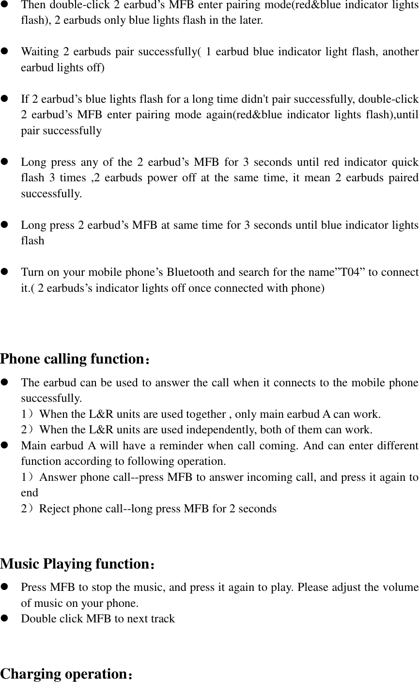  Then double-click 2 earbud’s MFB enter pairing mode(red&amp;blue indicator lights flash), 2 earbuds only blue lights flash in the later.   Waiting 2 earbuds pair successfully( 1 earbud blue indicator light flash, another earbud lights off)   If 2 earbud’s blue lights flash for a long time didn&apos;t pair successfully, double-click 2 earbud’s MFB enter pairing mode again(red&amp;blue indicator lights flash),until pair successfully   Long press any  of the 2 earbud’s MFB for  3 seconds  until red indicator  quick flash 3 times  ,2 earbuds power off at the  same time,  it mean  2 earbuds  paired successfully.   Long press 2 earbud’s MFB at same time for 3 seconds until blue indicator lights flash   Turn on your mobile phone’s Bluetooth and search for the name”T04” to connect it.( 2 earbuds’s indicator lights off once connected with phone)    Phone calling function：  The earbud can be used to answer the call when it connects to the mobile phone successfully.   1）When the L&amp;R units are used together , only main earbud A can work. 2）When the L&amp;R units are used independently, both of them can work.    Main earbud A will have a reminder when call coming. And can enter different function according to following operation. 1）Answer phone call--press MFB to answer incoming call, and press it again to end 2）Reject phone call--long press MFB for 2 seconds  Music Playing function：  Press MFB to stop the music, and press it again to play. Please adjust the volume of music on your phone.  Double click MFB to next track   Charging operation： 