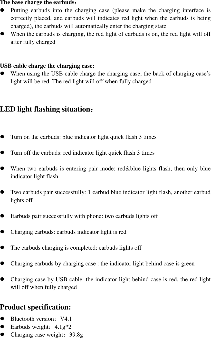  The base charge the earbuds：  Putting  earbuds  into  the  charging  case  (please  make  the  charging  interface  is correctly placed, and earbuds will indicates red light when the earbuds is being charged), the earbuds will automatically enter the charging state  When the earbuds is charging, the red light of earbuds is on, the red light will off after fully charged   USB cable charge the charging case:  When using the USB cable charge the charging case, the back of charging case’s light will be red. The red light will off when fully charged   LED light flashing situation：   Turn on the earbuds: blue indicator light quick flash 3 times   Turn off the earbuds: red indicator light quick flash 3 times   When two earbuds is entering pair mode: red&amp;blue lights flash, then only blue indicator light flash   Two earbuds pair successfully: 1 earbud blue indicator light flash, another earbud lights off   Earbuds pair successfully with phone: two earbuds lights off   Charging earbuds: earbuds indicator light is red   The earbuds charging is completed: earbuds lights off   Charging earbuds by charging case : the indicator light behind case is green   Charging case by USB cable: the indicator light behind case is red, the red light will off when fully charged  Product specification:  Bluetooth version：V4.1  Earbuds weight：4.1g*2  Charging case weight：39.8g   