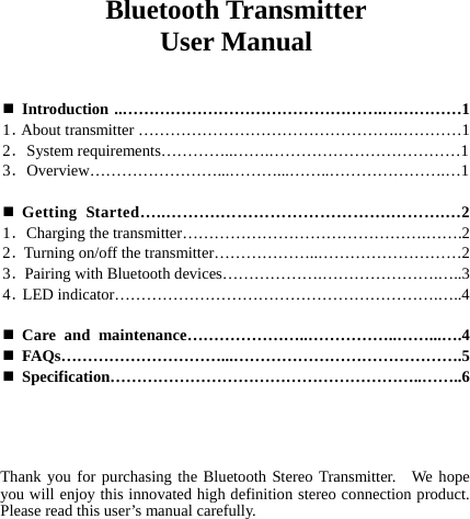  Bluetooth Transmitter User Manual    Introduction ..………………………………………….……………1 1．About transmitter ………………………………………….…………1 2．System requirements…………..…….………………………………1 3．Overview……………………...………...……..………………….…1   Getting Started…..……….………………………….……….…2 1．Charging the transmitter……………………………………….…….2 2．Turning on/off the transmitter………………..………………………2 3．Pairing with Bluetooth devices……………….………………….…..3 4．LED indicator…………………………………………………….…..4   Care and maintenance…………………..……………..……...….4  FAQs…………………………...…………………………………….5  Specification…………………………………………………..……..6     Thank you for purchasing the Bluetooth Stereo Transmitter.  We hope you will enjoy this innovated high definition stereo connection product.   Please read this user’s manual carefully.  