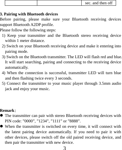  3sec. and then off 3. Pairing with Bluetooth devices Before pairing, please make sure your Bluetooth receiving devices support Bluetooth A2DP profile. Please follow the following steps: 1) Keep your transmitter and the Bluetooth stereo receiving device within 1 meter distance. 2) Switch on your Bluetooth receiving device and make it entering into pairing mode. 3) Switch on the Bluetooth transmitter. The LED will flash red and blue. It will start searching, pairing and connecting to the receiving device automatically. 4) When the connection is successful, transmitter LED will turn blue and then flashing twice every 3 seconds. 5) Connect the transmitter to your music player through 3.5mm audio jack and enjoy your music.   Remark： z The transmitter can pair with stereo Bluetooth receiving devices with PIN code: ”0000”, ”1234”, ”1111” or ”8888”. z When the transmitter is switched on every time, it will connect with the latest pairing device automatically. If you need to pair it with other devices, please switch off the old paired receiving device, and then pair the transmitter with new device. 