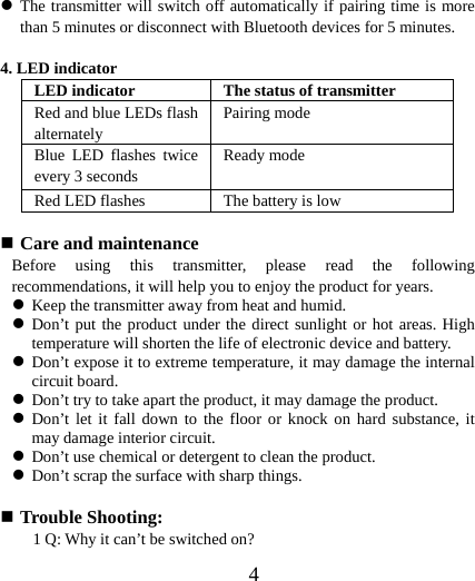  4z The transmitter will switch off automatically if pairing time is more than 5 minutes or disconnect with Bluetooth devices for 5 minutes.  4. LED indicator LED indicator  The status of transmitter Red and blue LEDs flash alternately  Pairing mode   Blue LED flashes twice every 3 seconds  Ready mode Red LED flashes  The battery is low     Care and maintenance Before using this transmitter, please read the following recommendations, it will help you to enjoy the product for years. z Keep the transmitter away from heat and humid. z Don’t put the product under the direct sunlight or hot areas. High temperature will shorten the life of electronic device and battery. z Don’t expose it to extreme temperature, it may damage the internal circuit board. z Don’t try to take apart the product, it may damage the product. z Don’t let it fall down to the floor or knock on hard substance, it may damage interior circuit. z Don’t use chemical or detergent to clean the product. z Don’t scrap the surface with sharp things.   Trouble Shooting: 1 Q: Why it can’t be switched on? 