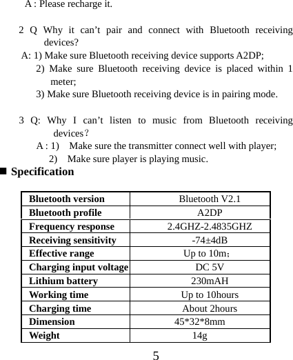  5A : Please recharge it.  2 Q Why it can’t pair and connect with Bluetooth receiving devices?  A: 1) Make sure Bluetooth receiving device supports A2DP; 2) Make sure Bluetooth receiving device is placed within 1 meter; 3) Make sure Bluetooth receiving device is in pairing mode.  3 Q: Why I can’t listen to music from Bluetooth receiving devices？       A : 1)    Make sure the transmitter connect well with player;       2)  Make sure player is playing music.  Specification  Bluetooth version  Bluetooth V2.1 Bluetooth profile  A2DP Frequency response  2.4GHZ-2.4835GHZ Receiving sensitivity  -74±4dB Effective range  Up to 10m； Charging input voltage DC 5V Lithium battery  230mAH Working time  Up to 10hours Charging time  About 2hours Dimension  45*32*8mm Weight  14g 