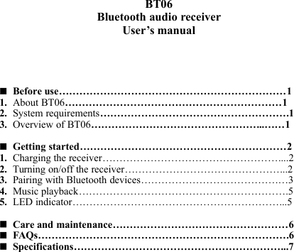 BT06Bluetooth audio receiverUser’s manualBefore use…………………………………………………………11. About BT06………………………………………………………12. System requirements……………………………………………….13. Overview of BT06…………………………………………...……1Getting started……………………………………………………21. Charging the receiver……………………………………………....22. Turning on/off the receiver………………………………………...23. Pairing with Bluetooth devices………………………………….…34. Music playback…………………………………………………….55. LED indicator……………………………………………………...5Care and maintenance……………………………………………6FAQs……………………………………………………………….6Specifications……………………………………………………...7
