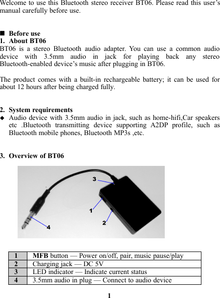 Welcome to use this Bluetooth stereo receiver BT06. Please read this user’smanual carefully before use.Before use1. About BT06BT06 is a stereo Bluetooth audio adapter. You can use a common audiodevice with 3.5mm audio in jack for playing back any stereoBluetooth-enabled device’s music after plugging in BT06.The product comes with a built-in rechargeable battery; it can be used forabout 12 hours after being charged fully.2. System requirementsAudio device with 3.5mm audio in jack, such as home-hifi,Car speakersetc .Bluetooth transmitting device supporting A2DP profile, such asBluetooth mobile phones, Bluetooth MP3s ,etc.3. Overview of BT061 MFB button — Power on/off, pair, music pause/play2Charging jack — DC 5V3LED indicator — Indicate current status43.5mm audio in plug — Connect to audio device1