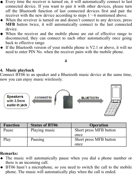 Every time the receiver is turned on, it will automatically connect to lastconnected device. If you want to pair it with other devices, please turnoff the Bluetooth function of last connected devices first and pair thereceiver with the new device according to steps 1～6 mentioned above.When the reveiver is turned on and doesn’t connect to any devices, pressMFB button twice, it will automatically connect to the last connecteddevice.When the receiver and the mobile phone are out of effective range todisconnected, they can connect to each other automatically once goingback to effective range.If the Bluetooth version of your mobile phone is V2.1 or above, it will noneed to enter PIN No. when the receiver pairs with the mobile phone.44. Music playbackConnect BT06 to an speaker and a Bluetooth music device at the same time,now you can enjoy music wirelessly.Function Status of BT06 OperationPause Playing music Short press MFB buttononcePlay Pausing Short press MFB buttononceRemarks:The music will automatically pause when you dial a phone number orthere is an incoming call.BT06 hasn’t a microphone, so you need to switch the call to the mobilephone. The music will automatically play when the call is ended.