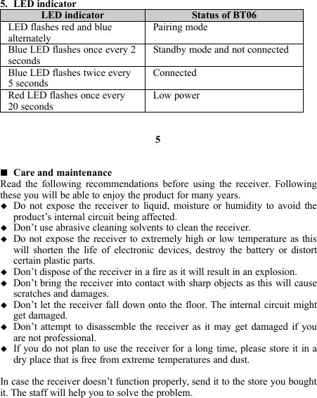 5. LED indicatorLED indicator Status of BT06LED flashes red and bluealternatelyPairing modeBlue LED flashes once every 2secondsStandby mode and not connectedBlue LED flashes twice every5 secondsConnectedRed LED flashes once every20 secondsLow power5Care and maintenanceRead the following recommendations before using the receiver. Followingthese you will be able to enjoy the product for many years.Do not expose the receiver to liquid, moisture or humidity to avoid theproduct’s internal circuit being affected.Don’t use abrasive cleaning solvents to clean the receiver.Do not expose the receiver to extremely high or low temperature as thiswill shorten the life of electronic devices, destroy the battery or distortcertain plastic parts.Don’t dispose of the receiver in a fire as it will result in an explosion.Don’t bring the receiver into contact with sharp objects as this will causescratches and damages.Don’t let the receiver fall down onto the floor. The internal circuit mightget damaged.Don’t attempt to disassemble the receiver as it may get damaged if youare not professional.If you do not plan to use the receiver for a long time, please store it in adry place that is free from extreme temperatures and dust.In case the receiver doesn’t function properly, send it to the store you boughtit. The staff will help you to solve the problem.