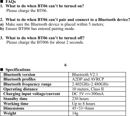 FAQs1. What to do when BT06 can’t be turned on?Please charge the BT06.2. What to do when BT06 can’t pair and connect to a Bluetooth device?a) Make sure the Bluetooth device is placed within 5 meters;b) Ensure BT006 has entered pairing mode.3. What to do when BT06 can’t be turned off?Please charge the BT006 for about 2 seconds.6SpecificationsBluetooth version Bluetooth V2.1Bluetooth profiles A2DP and AVRCPBluetooth frequency range 2.402GHz-2.480GHzOperating distance 10 meters, Class IICharging input voltage/current DC 5V 300mAStandby time 230 hoursWorking time Up to 8 hoursDimensions 45×33×8mmWeight 14g