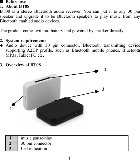 Before use1. About BT08BT08 is a stereo Bluetooth audio receiver. You can put it to any 30 pinspeaker and upgrade it to be Bluetooth speakers to play music from anyBluetooth enabled audio devices.The product comes without battery and powered by speaker directly.2. System requirementsAudio device with 30 pin connector. Bluetooth transmitting devicesupporting A2DP profile, such as Bluetooth mobile phones, BluetoothMP3s ,Tablet PC etc.3. Overview of BT0823１1music pause/play230 pin connector3Led indication1