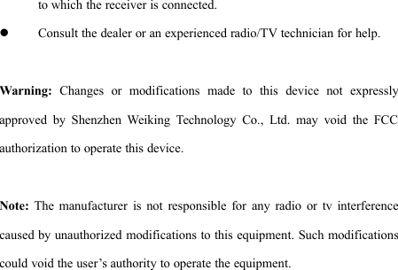 to which the receiver is connected.Consult the dealer or an experienced radio/TV technician for help.Warning: Changes or modifications made to this device not expresslyapproved by Shenzhen Weiking Technology Co., Ltd. may void the FCCauthorization to operate this device.Note: The manufacturer is not responsible for any radio or tv interferencecaused by unauthorized modifications to this equipment. Such modificationscould void the user’s authority to operate the equipment.