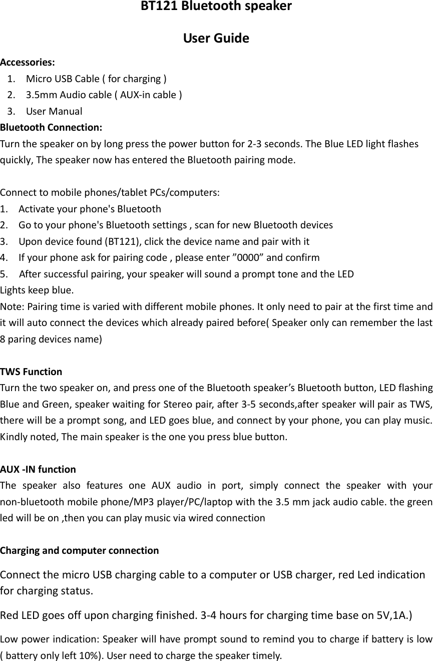 BT121 Bluetooth speaker User Guide Accessories:   1. Micro USB Cable ( for charging )   2. 3.5mm Audio cable ( AUX-in cable ) 3. User Manual Bluetooth Connection:   Turn the speaker on by long press the power button for 2-3 seconds. The Blue LED light flashes quickly, The speaker now has entered the Bluetooth pairing mode.  Connect to mobile phones/tablet PCs/computers:   1. Activate your phone&apos;s Bluetooth 2. Go to your phone&apos;s Bluetooth settings , scan for new Bluetooth devices   3. Upon device found (BT121), click the device name and pair with it 4. If your phone ask for pairing code , please enter ”0000” and confirm 5.    After successful pairing, your speaker will sound a prompt tone and the LED   Lights keep blue. Note: Pairing time is varied with different mobile phones. It only need to pair at the first time and it will auto connect the devices which already paired before( Speaker only can remember the last 8 paring devices name)  TWS Function   Turn the two speaker on, and press one of the Bluetooth speaker’s Bluetooth button, LED flashing Blue and Green, speaker waiting for Stereo pair, after 3-5 seconds,after speaker will pair as TWS, there will be a prompt song, and LED goes blue, and connect by your phone, you can play music. Kindly noted, The main speaker is the one you press blue button.      AUX -IN function   The  speaker  also  features  one  AUX  audio  in  port,  simply  connect  the  speaker  with  your non-bluetooth mobile phone/MP3 player/PC/laptop with the 3.5 mm jack audio cable. the green   led will be on ,then you can play music via wired connection  Charging and computer connection     Connect the micro USB charging cable to a computer or USB charger, red Led indication for charging status.   Red LED goes off upon charging finished. 3-4 hours for charging time base on 5V,1A.) Low power indication: Speaker will have prompt sound to remind you to charge if battery is low ( battery only left 10%). User need to charge the speaker timely.    