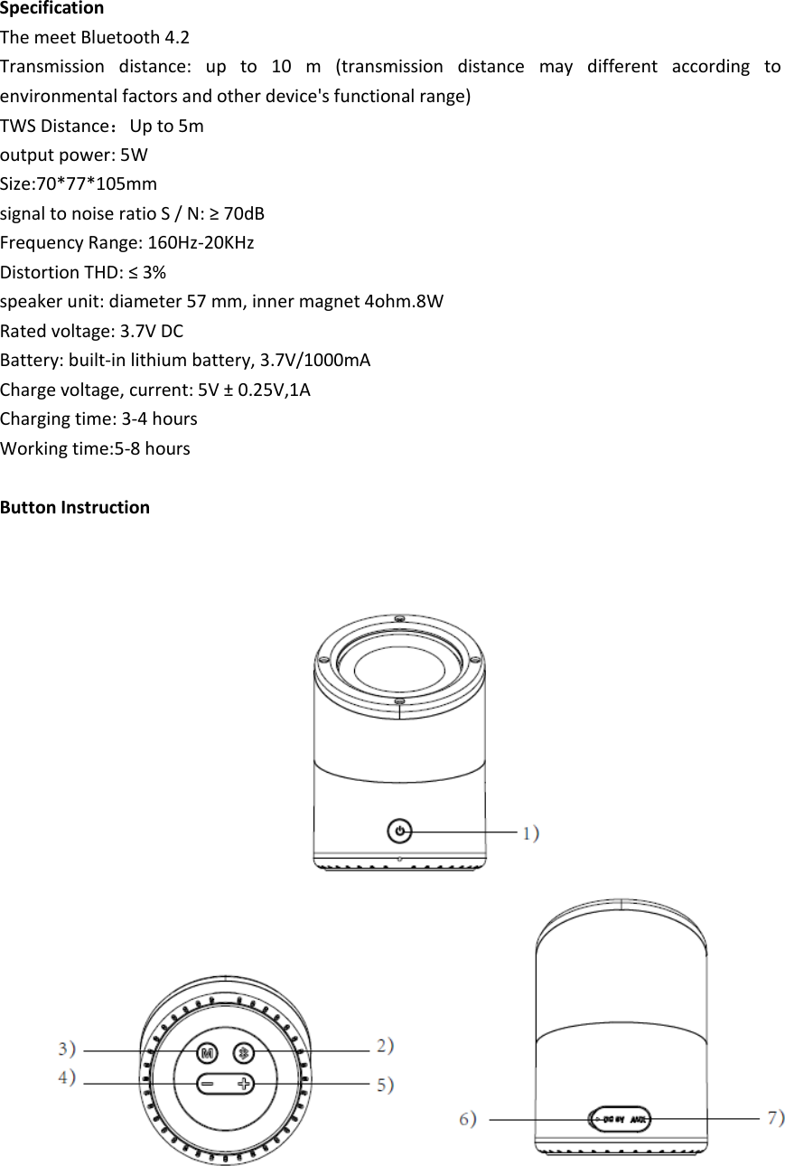 Specification The meet Bluetooth 4.2     Transmission  distance:  up  to  10  m  (transmission  distance  may  different  according  to environmental factors and other device&apos;s functional range) TWS Distance：Up to 5m output power: 5W Size:70*77*105mm signal to noise ratio S / N: ≥ 70dB Frequency Range: 160Hz-20KHz Distortion THD: ≤ 3% speaker unit: diameter 57 mm, inner magnet 4ohm.8W Rated voltage: 3.7V DC Battery: built-in lithium battery, 3.7V/1000mA Charge voltage, current: 5V ± 0.25V,1A Charging time: 3-4 hours Working time:5-8 hours  Button Instruction      