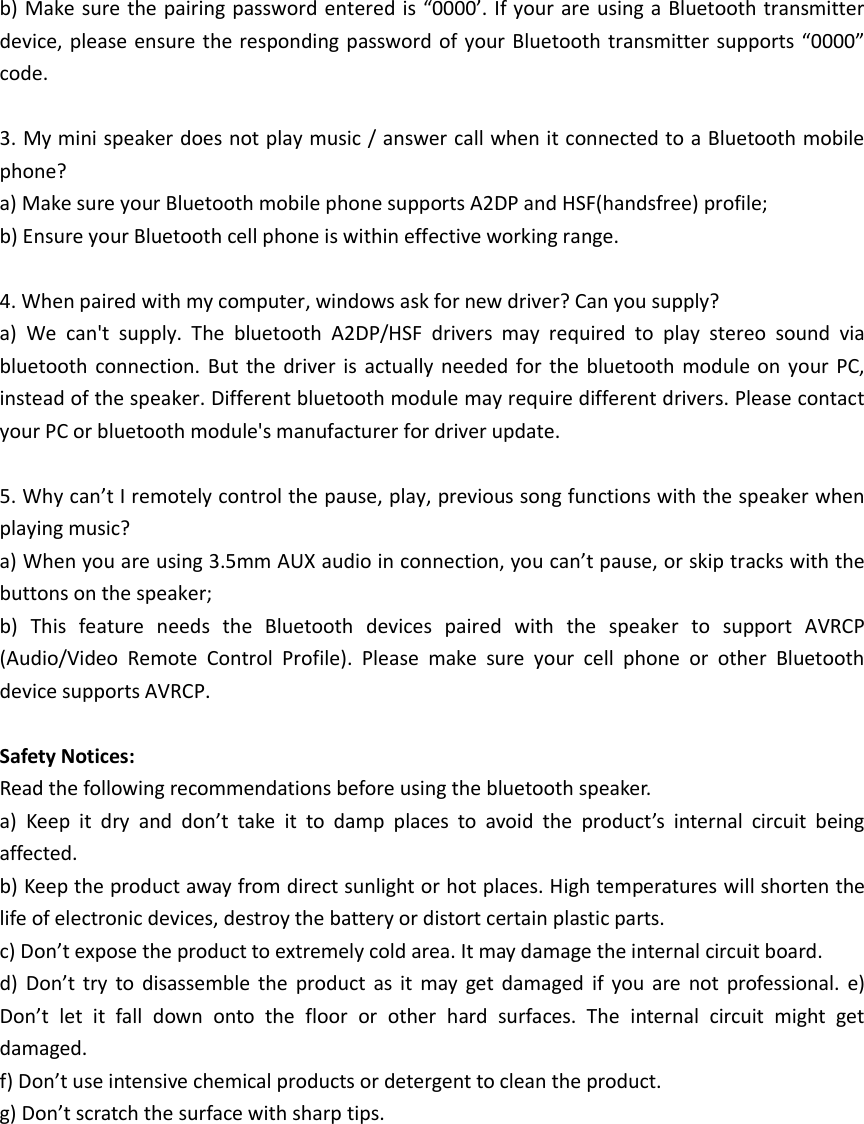 b) Make sure the pairing password entered is “0000’. If your are using a Bluetooth transmitter device, please ensure  the responding password of your Bluetooth transmitter supports “0000” code.  3. My mini speaker does not play music / answer call when it connected to a Bluetooth mobile phone?   a) Make sure your Bluetooth mobile phone supports A2DP and HSF(handsfree) profile;   b) Ensure your Bluetooth cell phone is within effective working range.  4. When paired with my computer, windows ask for new driver? Can you supply? a)  We  can&apos;t  supply.  The  bluetooth  A2DP/HSF  drivers  may  required  to  play  stereo  sound  via bluetooth  connection. But  the driver  is  actually  needed  for the bluetooth  module  on  your  PC, instead of the speaker. Different bluetooth module may require different drivers. Please contact your PC or bluetooth module&apos;s manufacturer for driver update.  5. Why can’t I remotely control the pause, play, previous song functions with the speaker when playing music?   a) When you are using 3.5mm AUX audio in connection, you can’t pause, or skip tracks with the buttons on the speaker;   b)  This  feature  needs  the  Bluetooth  devices  paired  with  the  speaker  to  support  AVRCP (Audio/Video  Remote  Control  Profile).  Please  make  sure  your  cell  phone  or  other  Bluetooth device supports AVRCP.  Safety Notices:   Read the following recommendations before using the bluetooth speaker.     a)  Keep  it  dry  and  don’t  take  it  to  damp  places  to  avoid  the  product’s  internal  circuit  being affected.   b) Keep the product away from direct sunlight or hot places. High temperatures will shorten the life of electronic devices, destroy the battery or distort certain plastic parts.   c) Don’t expose the product to extremely cold area. It may damage the internal circuit board.   d)  Don’t  try  to  disassemble  the  product  as  it  may  get  damaged  if  you  are  not  professional.  e) Don’t  let  it  fall  down  onto  the  floor  or  other  hard  surfaces.  The  internal  circuit  might  get damaged.   f) Don’t use intensive chemical products or detergent to clean the product.   g) Don’t scratch the surface with sharp tips.    