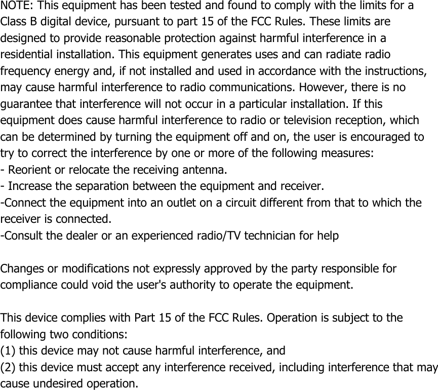 NOTE: This equipment has been tested and found to comply with the limits for a   Class B digital device, pursuant to part 15 of the FCC Rules. These limits are   designed to provide reasonable protection against harmful interference in a   residential installation. This equipment generates uses and can radiate radio   frequency energy and, if not installed and used in accordance with the instructions,   may cause harmful interference to radio communications. However, there is no   guarantee that interference will not occur in a particular installation. If this   equipment does cause harmful interference to radio or television reception, which   can be determined by turning the equipment off and on, the user is encouraged to   try to correct the interference by one or more of the following measures:   - Reorient or relocate the receiving antenna.   - Increase the separation between the equipment and receiver.   -Connect the equipment into an outlet on a circuit different from that to which the   receiver is connected.   -Consult the dealer or an experienced radio/TV technician for help    Changes or modifications not expressly approved by the party responsible for compliance could void the user&apos;s authority to operate the equipment.    This device complies with Part 15 of the FCC Rules. Operation is subject to the following two conditions:   (1) this device may not cause harmful interference, and   (2) this device must accept any interference received, including interference that may   cause undesired operation.  