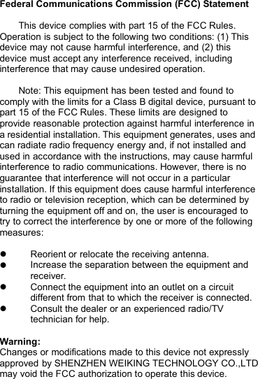 Federal Communications Commission (FCC) StatementThis device complies with part 15 of the FCC Rules.Operation is subject to the following two conditions: (1) Thisdevice may not cause harmful interference, and (2) thisdevice must accept any interference received, includinginterference that may cause undesired operation.Note: This equipment has been tested and found tocomply with the limits for a Class B digital device, pursuant topart 15 of the FCC Rules. These limits are designed toprovide reasonable protection against harmful interference ina residential installation. This equipment generates, uses andcan radiate radio frequency energy and, if not installed andused in accordance with the instructions, may cause harmfulinterference to radio communications. However, there is noguarantee that interference will not occur in a particularinstallation. If this equipment does cause harmful interferenceto radio or television reception, which can be determined byturning the equipment off and on, the user is encouraged totry to correct the interference by one or more of the followingmeasures:Reorient or relocate the receiving antenna.Increase the separation between the equipment andreceiver.Connect the equipment into an outlet on a circuitdifferent from that to which the receiver is connected.Consult the dealer or an experienced radio/TVtechnician for help.Warning:Changes or modifications made to this device not expresslyapproved by SHENZHEN WEIKING TECHNOLOGY CO.,LTDmay void the FCC authorization to operate this device.