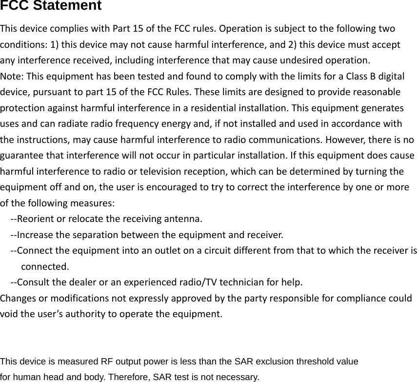 FCC Statement  ThisdevicecomplieswithPart15oftheFCCrules.Operationissubjecttothefollowingtwoconditions:1)thisdevicemaynotcauseharmfulinterference,and2)thisdevicemustacceptanyinterferencereceived,includinginterferencethatmaycauseundesiredoperation.Note:ThisequipmenthasbeentestedandfoundtocomplywiththelimitsforaClassBdigitaldevice,pursuanttopart15oftheFCCRules.Theselimitsaredesignedtoprovidereasonableprotectionagainstharmfulinterferenceinaresidentialinstallation.Thisequipmentgeneratesusesandcanradiateradiofrequencyenergyand,ifnotinstalledandusedinaccordancewiththeinstructions,maycauseharmfulinterferencetoradiocommunications.However,thereisnoguaranteethatinterferencewillnotoccurinparticularinstallation.Ifthisequipmentdoescauseharmfulinterferencetoradioortelevisionreception,whichcanbedeterminedbyturningtheequipmentoffandon,theuserisencouragedtotrytocorrecttheinterferencebyoneormoreofthefollowingmeasures:‐‐Reorientorrelocatethereceivingantenna.‐‐Increasetheseparationbetweentheequipmentandreceiver.‐‐Connecttheequipmentintoanoutletonacircuitdifferentfromthattowhichthereceiverisconnected.‐‐Consultthedealeroranexperiencedradio/TVtechnicianforhelp.Changesormodificationsnotexpresslyapprovedbythepartyresponsibleforcompliancecouldvoidtheuser’sauthoritytooperatetheequipment.This device is measured RF output power is less than the SAR exclusion threshold value   for human head and body. Therefore, SAR test is not necessary.   