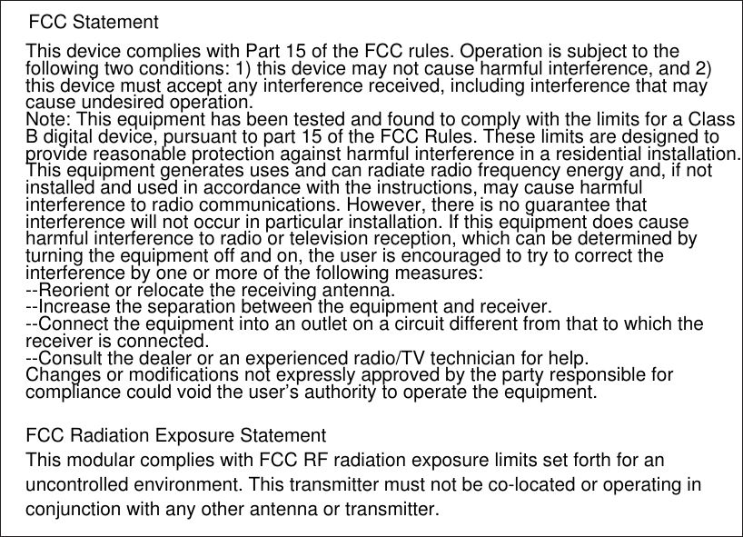 This device complies with Part 15 of the FCC rules. Operation is subject to the following two conditions: 1) this device may not cause harmful interference, and 2) this device must accept any interference received, including interference that may cause undesired operation.Note: This equipment has been tested and found to comply with the limits for a ClassB digital device, pursuant to part 15 of the FCC Rules. These limits are designed toprovide reasonable protection against harmful interference in a residential installation.This equipment generates uses and can radiate radio frequency energy and, if not installed and used in accordance with the instructions, may cause harmful interference to radio communications. However, there is no guarantee that interference will not occur in particular installation. If this equipment does cause harmful interference to radio or television reception, which can be determined by turning the equipment off and on, the user is encouraged to try to correct the interference by one or more of the following measures:--Reorient or relocate the receiving antenna.--Increase the separation between the equipment and receiver.--Connect the equipment into an outlet on a circuit different from that to which the receiver is connected.--Consult the dealer or an experienced radio/TV technician for help.Changes or modifications not expressly approved by the party responsible for compliance could void the user’s authority to operate the equipment.FCC Radiation Exposure StatementThis modular complies with FCC RF radiation exposure limits set forth for an uncontrolled environment. This transmitter must not be co-located or operating in conjunction with any other antenna or transmitter.FCC Statement