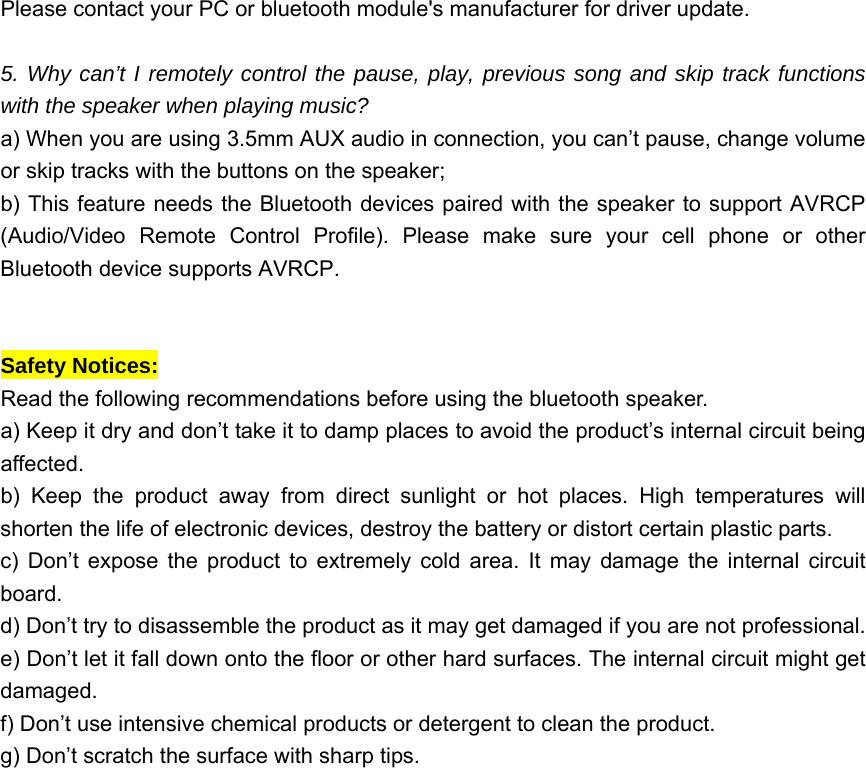 Please contact your PC or bluetooth module&apos;s manufacturer for driver update.  5. Why can’t I remotely control the pause, play, previous song and skip track functions with the speaker when playing music?   a) When you are using 3.5mm AUX audio in connection, you can’t pause, change volume or skip tracks with the buttons on the speaker;   b) This feature needs the Bluetooth devices paired with the speaker to support AVRCP (Audio/Video Remote Control Profile). Please make sure your cell phone or other Bluetooth device supports AVRCP.   Safety Notices:   Read the following recommendations before using the bluetooth speaker.     a) Keep it dry and don’t take it to damp places to avoid the product’s internal circuit being affected.  b) Keep the product away from direct sunlight or hot places. High temperatures will shorten the life of electronic devices, destroy the battery or distort certain plastic parts.   c) Don’t expose the product to extremely cold area. It may damage the internal circuit board.  d) Don’t try to disassemble the product as it may get damaged if you are not professional. e) Don’t let it fall down onto the floor or other hard surfaces. The internal circuit might get damaged.  f) Don’t use intensive chemical products or detergent to clean the product.   g) Don’t scratch the surface with sharp tips.   