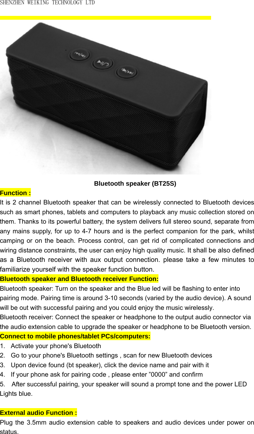 SHENZHEN WEIKING TECHNOLOGY LTD  Bluetooth speaker (BT25S) Function :   It is 2 channel Bluetooth speaker that can be wirelessly connected to Bluetooth devices such as smart phones, tablets and computers to playback any music collection stored on them. Thanks to its powerful battery, the system delivers full stereo sound, separate from any mains supply, for up to 4-7 hours and is the perfect companion for the park, whilst camping or on the beach. Process control, can get rid of complicated connections and wiring distance constraints, the user can enjoy high quality music. It shall be also defined as a Bluetooth receiver with aux output connection. please take a few minutes to familiarize yourself with the speaker function button.   Bluetooth speaker and Bluetooth receiver Function:   Bluetooth speaker: Turn on the speaker and the Blue led will be flashing to enter into pairing mode. Pairing time is around 3-10 seconds (varied by the audio device). A sound will be out with successful pairing and you could enjoy the music wirelessly. Bluetooth receiver: Connect the speaker or headphone to the output audio connector via the audio extension cable to upgrade the speaker or headphone to be Bluetooth version. Connect to mobile phones/tablet PCs/computers:   1.  Activate your phone&apos;s Bluetooth 2.  Go to your phone&apos;s Bluetooth settings , scan for new Bluetooth devices   3.  Upon device found (bt speaker), click the device name and pair with it 4.  If your phone ask for pairing code , please enter ”0000” and confirm 5.  After successful pairing, your speaker will sound a prompt tone and the power LED   Lights blue.  External audio Function :   Plug the 3.5mm audio extension cable to speakers and audio devices under power on status.  