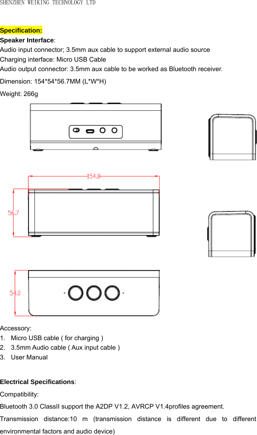 SHENZHEN WEIKING TECHNOLOGY LTD  Specification: Speaker Interface: Audio input connector; 3.5mm aux cable to support external audio source   Charging interface: Micro USB Cable     Audio output connector: 3.5mm aux cable to be worked as Bluetooth receiver. Dimension: 154*54*56.7MM (L*W*H) Weight: 266g                   Accessory: 1.  Micro USB cable ( for charging )   2. 3.5mm Audio cable ( Aux input cable ) 3. User Manual  Electrical Specifications: Compatibility: Bluetooth 3.0 ClassII support the A2DP V1.2, AVRCP V1.4profiles agreement. Transmission distance:10 m (transmission distance is different due to different environmental factors and audio device) 