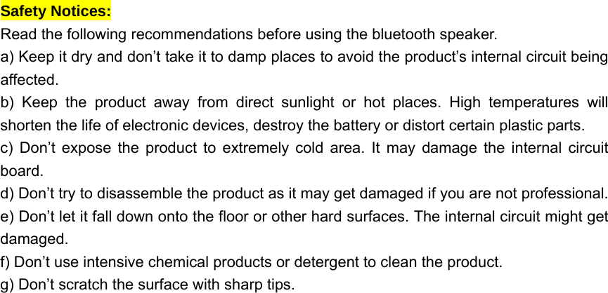  Safety Notices:   Read the following recommendations before using the bluetooth speaker.     a) Keep it dry and don’t take it to damp places to avoid the product’s internal circuit being affected.  b) Keep the product away from direct sunlight or hot places. High temperatures will shorten the life of electronic devices, destroy the battery or distort certain plastic parts.   c) Don’t expose the product to extremely cold area. It may damage the internal circuit board.  d) Don’t try to disassemble the product as it may get damaged if you are not professional. e) Don’t let it fall down onto the floor or other hard surfaces. The internal circuit might get damaged.  f) Don’t use intensive chemical products or detergent to clean the product.   g) Don’t scratch the surface with sharp tips.   