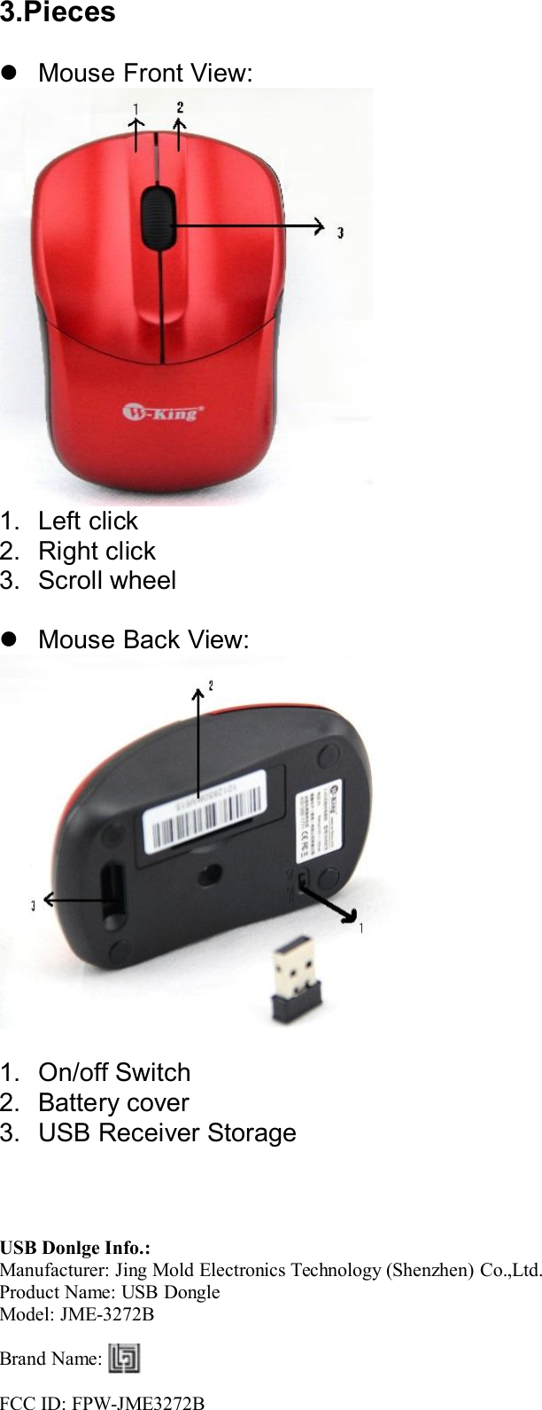 3.PiecesMouse Front View:1. Left click2. Right click3. Scroll wheelMouse Back View:1. On/off Switch2. Battery cover3. USB Receiver StorageUSB Donlge Info.:Manufacturer: Jing Mold Electronics Technology (Shenzhen) Co.,Ltd.Product Name: USB DongleModel: JME-3272BBrand Name:FCC ID: FPW-JME3272B