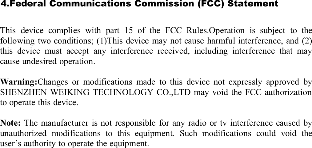 4.FederalCommunicationsCommission(FCC)StatementThis device complies with part 15 of the FCC Rules.Operation is subject to thefollowing two conditions; (1)This device may not cause harmful interference, and (2)this device must accept any interference received, including interference that maycause undesired operation.Warning:Changes or modifications made to this device not expressly approved bySHENZHEN WEIKING TECHNOLOGY CO.,LTD may void the FCC authorizationto operate this device.Note: The manufacturer is not responsible for any radio or tv interference caused byunauthorized modifications to this equipment. Such modifications could void theuser’s authority to operate the equipment.