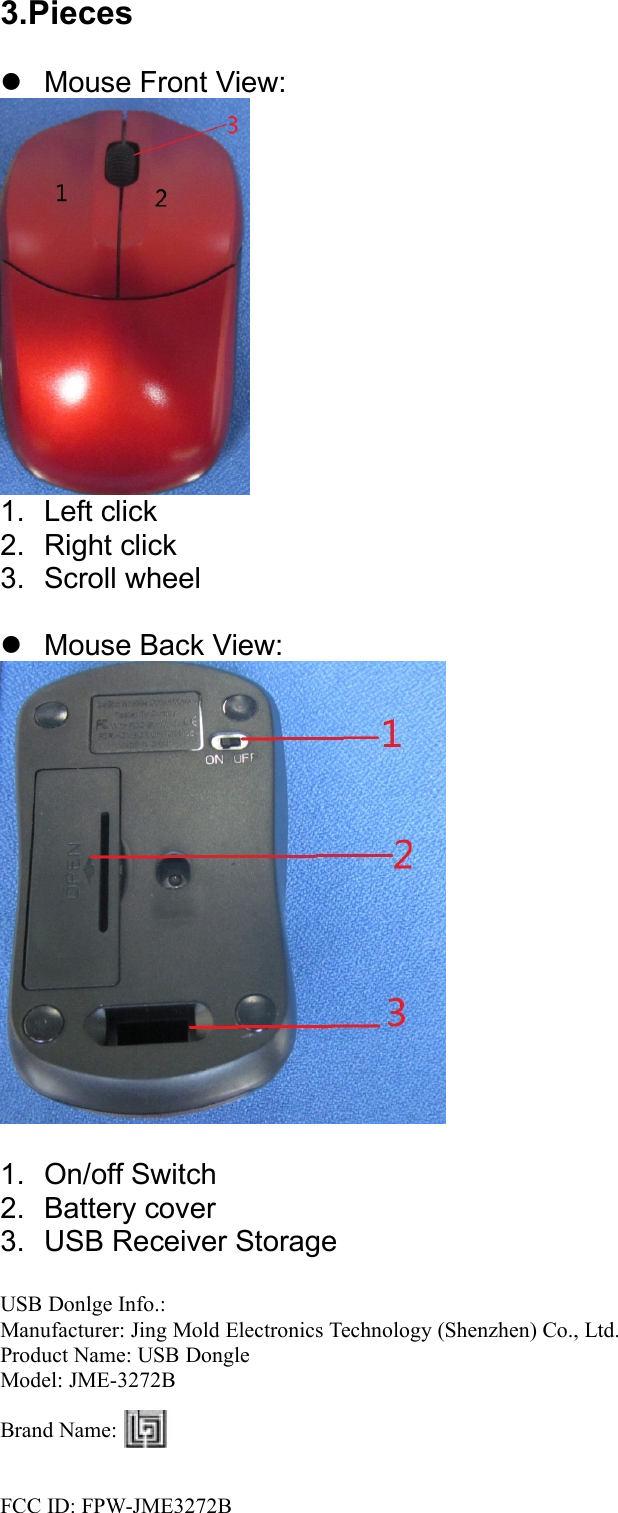 3.PiecesMouse Front View:1. Left click2. Right click3. Scroll wheelMouse Back View:1. On/off Switch2. Battery cover3. USB Receiver StorageUSB Donlge Info.:Manufacturer: Jing Mold Electronics Technology (Shenzhen) Co., Ltd.Product Name: USB DongleModel: JME-3272BBrand Name:FCC ID: FPW-JME3272B