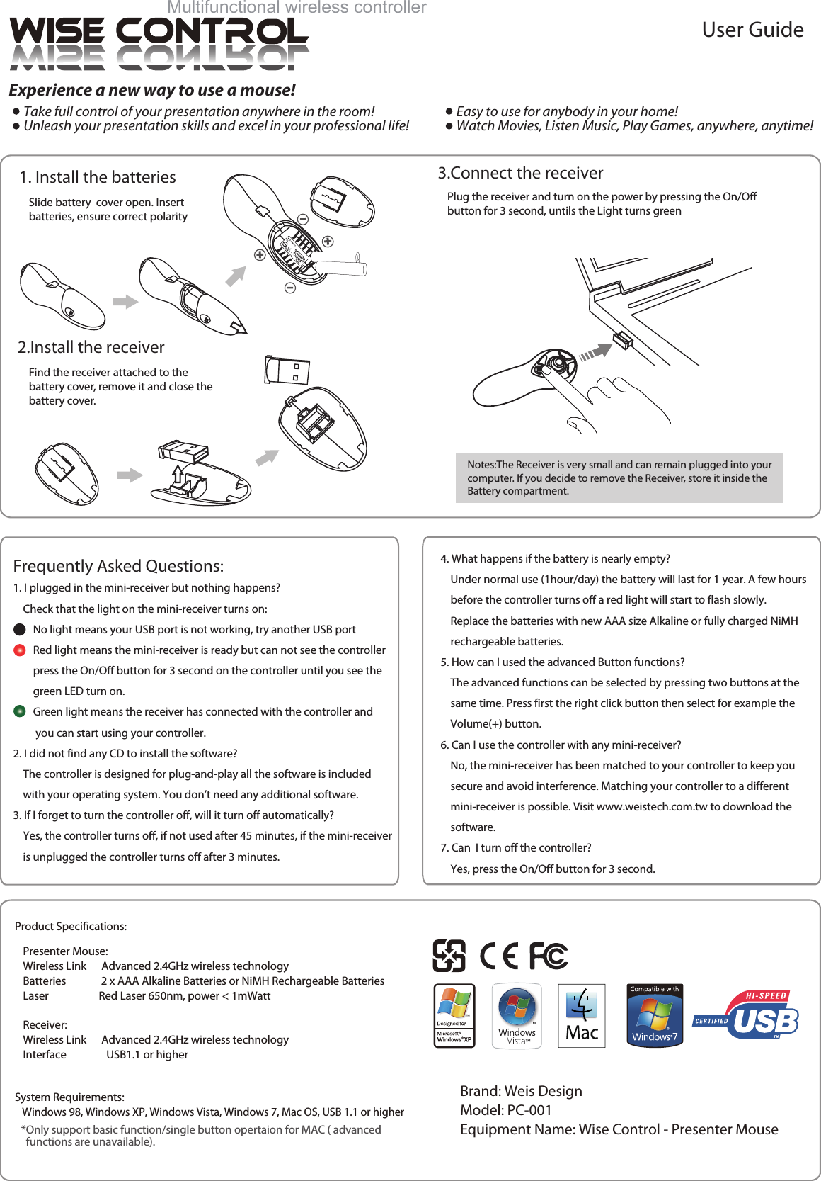 4. What happens if the battery is nearly empty?    Under normal use (1hour/day) the battery will last for 1 year. A few hours    before the controller turns off a red light will start to flash slowly.    Replace the batteries with new AAA size Alkaline or fully charged NiMH    rechargeable batteries.5. How can I used the advanced Button functions?    The advanced functions can be selected by pressing two buttons at the    same time. Press first the right click button then select for example the     Volume(+) button.6. Can I use the controller with any mini-receiver?    No, the mini-receiver has been matched to your controller to keep you    secure and avoid interference. Matching your controller to a different    mini-receiver is possible. Visit www.weistech.com.tw to download the    software.7. Can  I turn off the controller?    Yes, press the On/Off button for 3 second. 1. I plugged in the mini-receiver but nothing happens?    Check that the light on the mini-receiver turns on:        No light means your USB port is not working, try another USB port        Red light means the mini-receiver is ready but can not see the controller        press the On/Off button for 3 second on the controller until you see the        green LED turn on.        Green light means the receiver has connected with the controller and         you can start using your controller.2. I did not find any CD to install the software?    The controller is designed for plug-and-play all the software is included    with your operating system. You don&rsquo;t need any additional software.3. If I forget to turn the controller off, will it turn off automatically?    Yes, the controller turns off, if not used after 45 minutes, if the mini-receiver    is unplugged the controller turns off after 3 minutes. Frequently Asked Questions:Plug the receiver and turn on the power by pressing the On/Offbutton for 3 second, untils the Light turns greenNotes:The Receiver is very small and can remain plugged into your computer. If you decide to remove the Receiver, store it inside the Battery compartment.Find the receiver attached to the battery cover, remove it and close the battery cover.Slide battery  cover open. Insert batteries, ensure correct polarity1. Install the batteries 3.Connect the receiver2.Install the receiverSystem Requirements:   Windows 98, Windows XP, Windows Vista, Windows 7, Mac OS, USB 1.1 or higherExperience a new way to use a mouse!。Take full control of your presentation anywhere in the room!。Unleash your presentation skills and excel in your professional life!Multifunctional wireless controllerUser Guide。Easy to use for anybody in your home!。Watch Movies, Listen Music, Play Games, anywhere, anytime! *Only support basic function/single button opertaion for MAC ( advanced   functions are unavailable).Presenter Mouse:Wireless Link      Advanced 2.4GHz wireless technologyBatteries              2 x AAA Alkaline Batteries or NiMH Rechargeable BatteriesLaser                    Red Laser 650nm, power < 1mWattReceiver:Wireless Link      Advanced 2.4GHz wireless technologyInterface                USB1.1 or higherProduct Specications:Brand: Weis DesignModel: PC-001Equipment Name: Wise Control - Presenter Mouse 