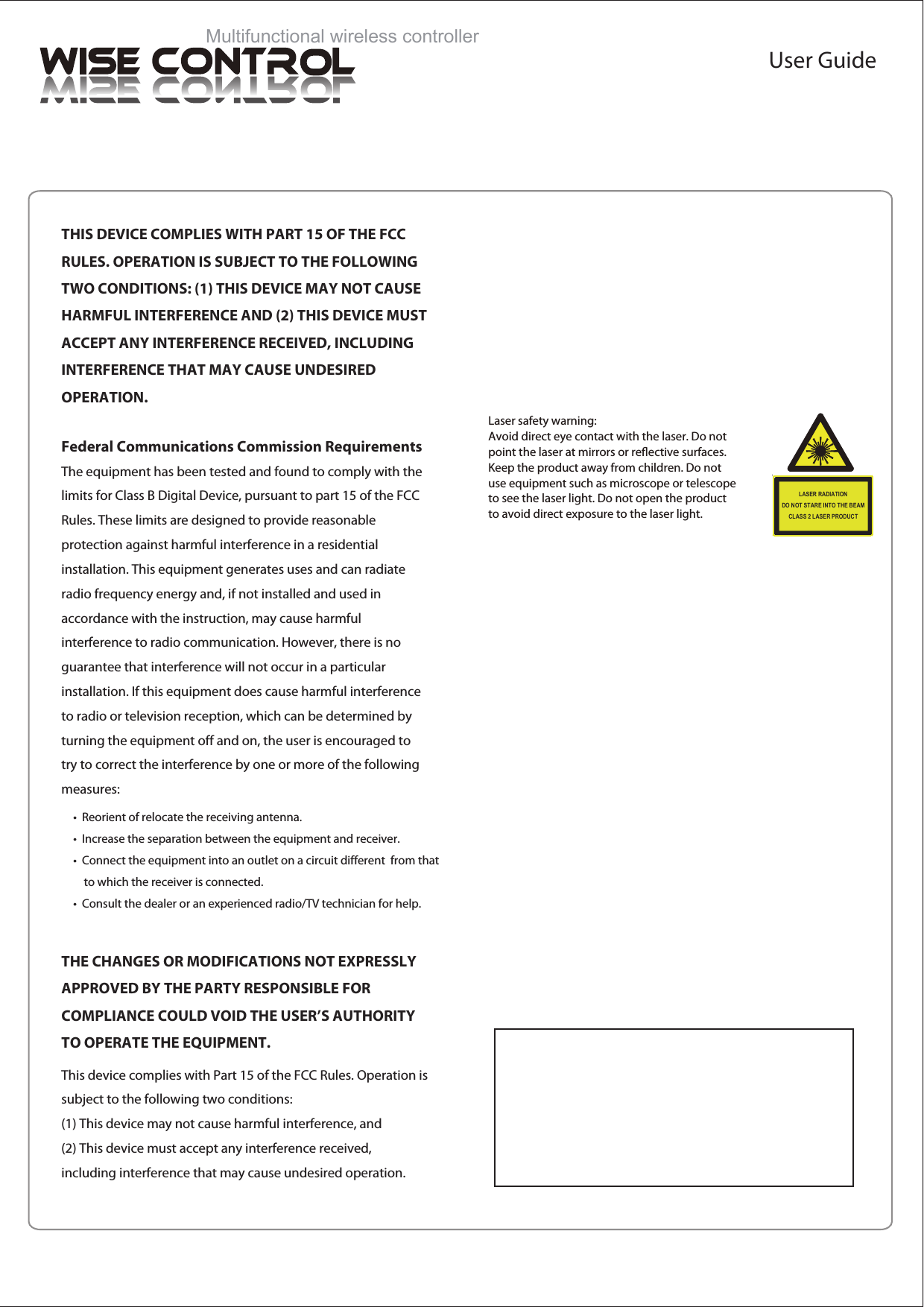 Laser safety warning: Avoid direct eye contact with the laser. Do notpoint the laser at mirrors or reective surfaces.Keep the product away from children. Do notuse equipment such as microscope or telescopeto see the laser light. Do not open the productto avoid direct exposure to the laser light. LASER RADIATIONDO NOT STARE INTO THE BEAMCLASS 2 LASER PRODUCTMultifunctional wireless controllerUser GuideTHIS DEVICE COMPLIES WITH PART 15 OF THE FCC RULES. OPERATION IS SUBJECT TO THE FOLLOWING TWO CONDITIONS: (1) THIS DEVICE MAY NOT CAUSE HARMFUL INTERFERENCE AND (2) THIS DEVICE MUST ACCEPT ANY INTERFERENCE RECEIVED, INCLUDING INTERFERENCE THAT MAY CAUSE UNDESIRED  OPERATION.Federal Communications Commission RequirementsThe equipment has been tested and found to comply with the limits for Class B Digital Device, pursuant to part 15 of the FCC Rules. These limits are designed to provide reasonable protection against harmful interference in a residential installation. This equipment generates uses and can radiate radio frequency energy and, if not installed and used in accordance with the instruction, may cause harmful interference to radio communication. However, there is no guarantee that interference will not occur in a particular installation. If this equipment does cause harmful interference to radio or television reception, which can be determined by turning the equipment off and on, the user is encouraged to try to correct the interference by one or more of the following measures:&bull;  Reorient of relocate the receiving antenna.&bull;  Increase the separation between the equipment and receiver.&bull;  Connect the equipment into an outlet on a circuit different  from that     to which the receiver is connected.&bull;  Consult the dealer or an experienced radio/TV technician for help.THE CHANGES OR MODIFICATIONS NOT EXPRESSLY APPROVED BY THE PARTY RESPONSIBLE FOR COMPLIANCE COULD VOID THE USER&rsquo;S AUTHORITY TO OPERATE THE EQUIPMENT.This device complies with Part 15 of the FCC Rules. Operation is subject to the following two conditions:(1) This device may not cause harmful interference, and(2) This device must accept any interference received, including interference that may cause undesired operation.