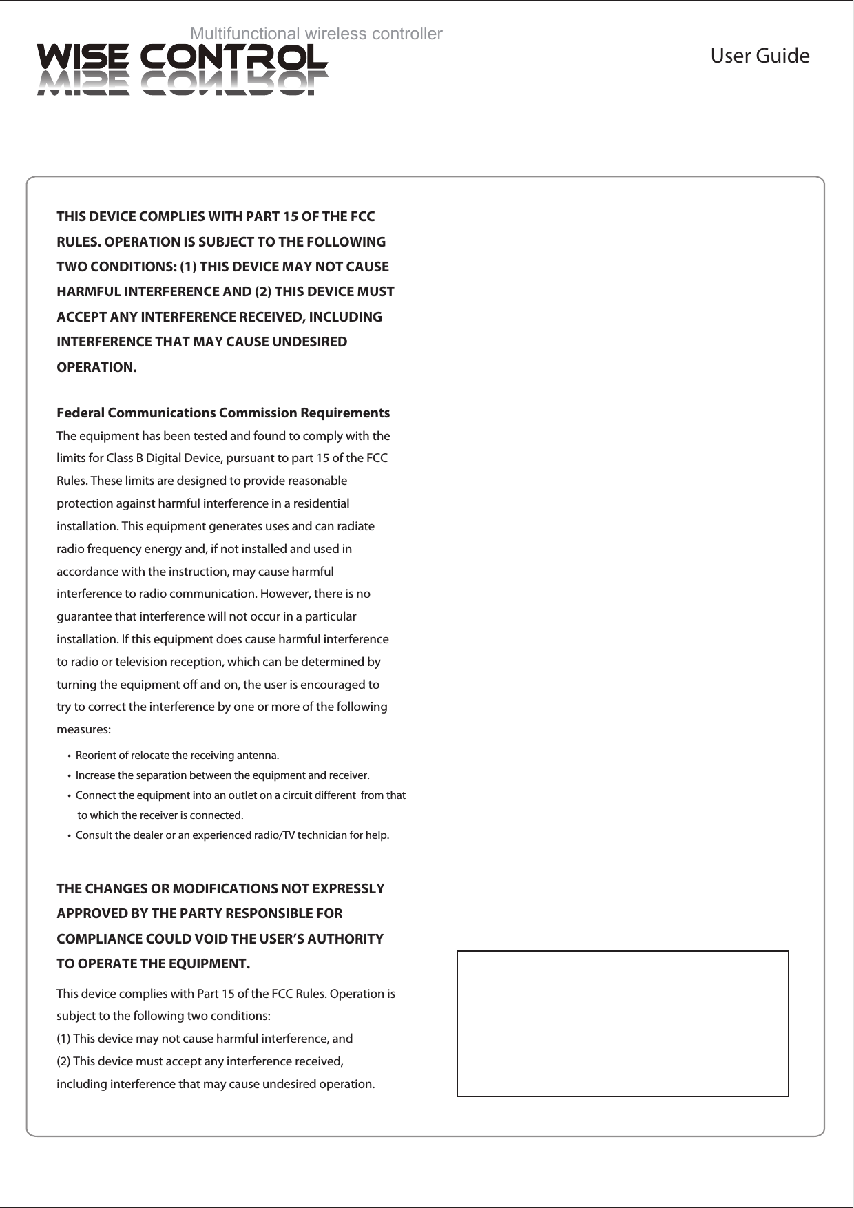 Multifunctional wireless controllerUser GuideTHIS DEVICE COMPLIES WITH PART 15 OF THE FCC RULES. OPERATION IS SUBJECT TO THE FOLLOWING TWO CONDITIONS: (1) THIS DEVICE MAY NOT CAUSE HARMFUL INTERFERENCE AND (2) THIS DEVICE MUST ACCEPT ANY INTERFERENCE RECEIVED, INCLUDING INTERFERENCE THAT MAY CAUSE UNDESIRED  OPERATION.Federal Communications Commission RequirementsThe equipment has been tested and found to comply with the limits for Class B Digital Device, pursuant to part 15 of the FCC Rules. These limits are designed to provide reasonable protection against harmful interference in a residential installation. This equipment generates uses and can radiate radio frequency energy and, if not installed and used in accordance with the instruction, may cause harmful interference to radio communication. However, there is no guarantee that interference will not occur in a particular installation. If this equipment does cause harmful interference to radio or television reception, which can be determined by turning the equipment off and on, the user is encouraged to try to correct the interference by one or more of the following measures:&bull;  Reorient of relocate the receiving antenna.&bull;  Increase the separation between the equipment and receiver.&bull;  Connect the equipment into an outlet on a circuit different  from that     to which the receiver is connected.&bull;  Consult the dealer or an experienced radio/TV technician for help.THE CHANGES OR MODIFICATIONS NOT EXPRESSLY APPROVED BY THE PARTY RESPONSIBLE FOR COMPLIANCE COULD VOID THE USER&rsquo;S AUTHORITY TO OPERATE THE EQUIPMENT.This device complies with Part 15 of the FCC Rules. Operation is subject to the following two conditions:(1) This device may not cause harmful interference, and(2) This device must accept any interference received, including interference that may cause undesired operation.
