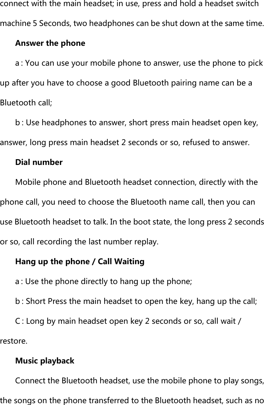 connect with the main headset; in use, press and hold a headset switch machine 5 Seconds, two headphones can be shut down at the same time. Answer the phone a : You can use your mobile phone to answer, use the phone to pick up after you have to choose a good Bluetooth pairing name can be a Bluetooth call; b : Use headphones to answer, short press main headset open key, answer, long press main headset 2 seconds or so, refused to answer.   Dial number Mobile phone and Bluetooth headset connection, directly with the phone call, you need to choose the Bluetooth name call, then you can use Bluetooth headset to talk. In the boot state, the long press 2 seconds or so, call recording the last number replay. Hang up the phone / Call Waiting a : Use the phone directly to hang up the phone; b : Short Press the main headset to open the key, hang up the call; C : Long by main headset open key 2 seconds or so, call wait / restore.   Music playback Connect the Bluetooth headset, use the mobile phone to play songs, the songs on the phone transferred to the Bluetooth headset, such as no 
