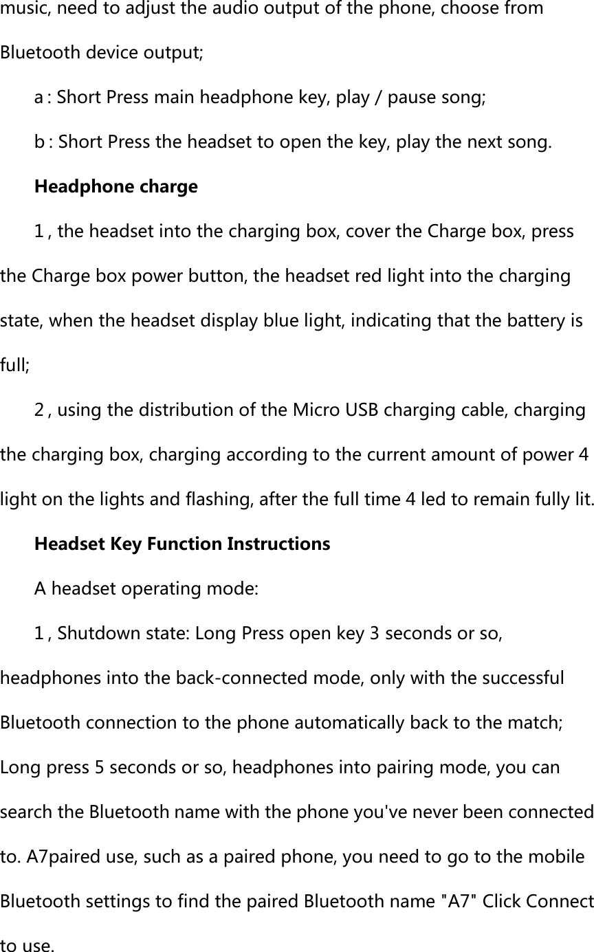 music, need to adjust the audio output of the phone, choose from Bluetooth device output; a : Short Press main headphone key, play / pause song; b : Short Press the headset to open the key, play the next song.   Headphone charge 1 , the headset into the charging box, cover the Charge box, press the Charge box power button, the headset red light into the charging state, when the headset display blue light, indicating that the battery is full; 2 , using the distribution of the Micro USB charging cable, charging the charging box, charging according to the current amount of power 4 light on the lights and flashing, after the full time 4 led to remain fully lit.   Headset Key Function Instructions A headset operating mode: 1 , Shutdown state: Long Press open key 3 seconds or so, headphones into the back-connected mode, only with the successful Bluetooth connection to the phone automatically back to the match; Long press 5 seconds or so, headphones into pairing mode, you can search the Bluetooth name with the phone you've never been connected to. A7paired use, such as a paired phone, you need to go to the mobile Bluetooth settings to find the paired Bluetooth name "A7" Click Connect to use.   