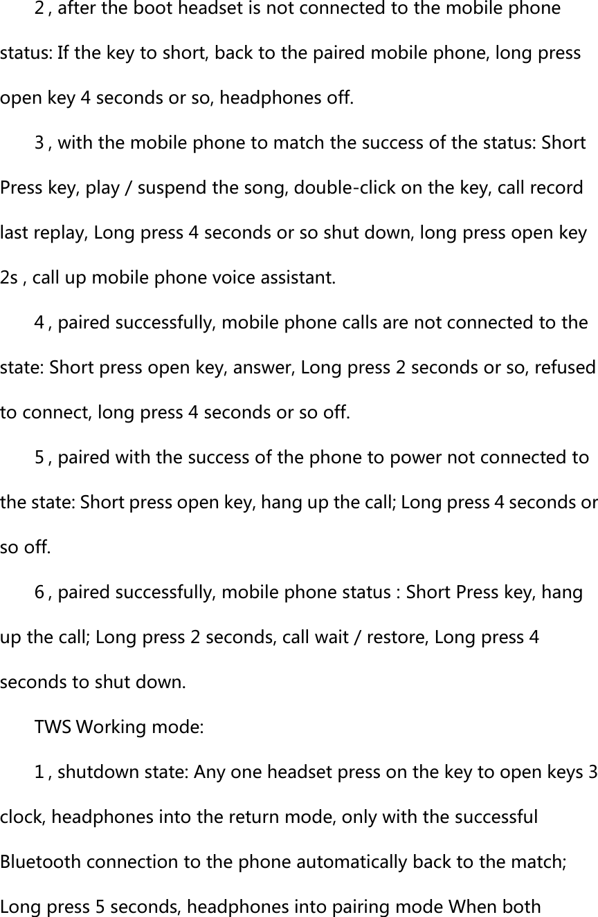 2 , after the boot headset is not connected to the mobile phone status: If the key to short, back to the paired mobile phone, long press open key 4 seconds or so, headphones off.   3 , with the mobile phone to match the success of the status: Short Press key, play / suspend the song, double-click on the key, call record last replay, Long press 4 seconds or so shut down, long press open key 2s , call up mobile phone voice assistant.   4 , paired successfully, mobile phone calls are not connected to the state: Short press open key, answer, Long press 2 seconds or so, refused to connect, long press 4 seconds or so off.   5 , paired with the success of the phone to power not connected to the state: Short press open key, hang up the call; Long press 4 seconds or so off.   6 , paired successfully, mobile phone status : Short Press key, hang up the call; Long press 2 seconds, call wait / restore, Long press 4 seconds to shut down.   TWS Working mode: 1 , shutdown state: Any one headset press on the key to open keys 3 clock, headphones into the return mode, only with the successful Bluetooth connection to the phone automatically back to the match; Long press 5 seconds, headphones into pairing mode When both 