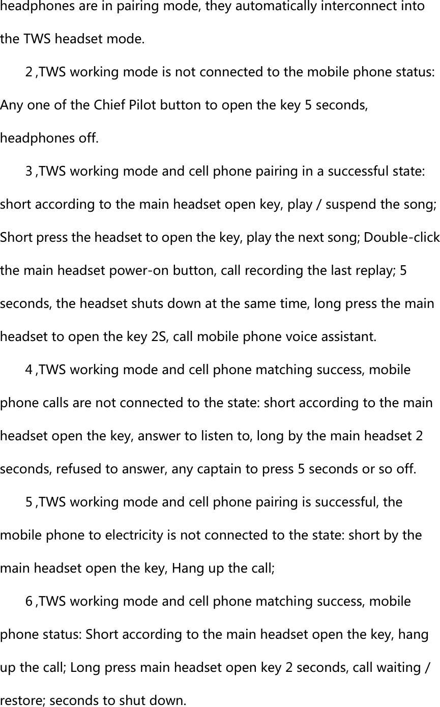 headphones are in pairing mode, they automatically interconnect into the TWS headset mode.   2 ,TWS working mode is not connected to the mobile phone status: Any one of the Chief Pilot button to open the key 5 seconds, headphones off.   3 ,TWS working mode and cell phone pairing in a successful state: short according to the main headset open key, play / suspend the song; Short press the headset to open the key, play the next song; Double-click the main headset power-on button, call recording the last replay; 5 seconds, the headset shuts down at the same time, long press the main headset to open the key 2S, call mobile phone voice assistant.   4 ,TWS working mode and cell phone matching success, mobile phone calls are not connected to the state: short according to the main headset open the key, answer to listen to, long by the main headset 2 seconds, refused to answer, any captain to press 5 seconds or so off.   5 ,TWS working mode and cell phone pairing is successful, the mobile phone to electricity is not connected to the state: short by the main headset open the key, Hang up the call;   6 ,TWS working mode and cell phone matching success, mobile phone status: Short according to the main headset open the key, hang up the call; Long press main headset open key 2 seconds, call waiting / restore; seconds to shut down.   