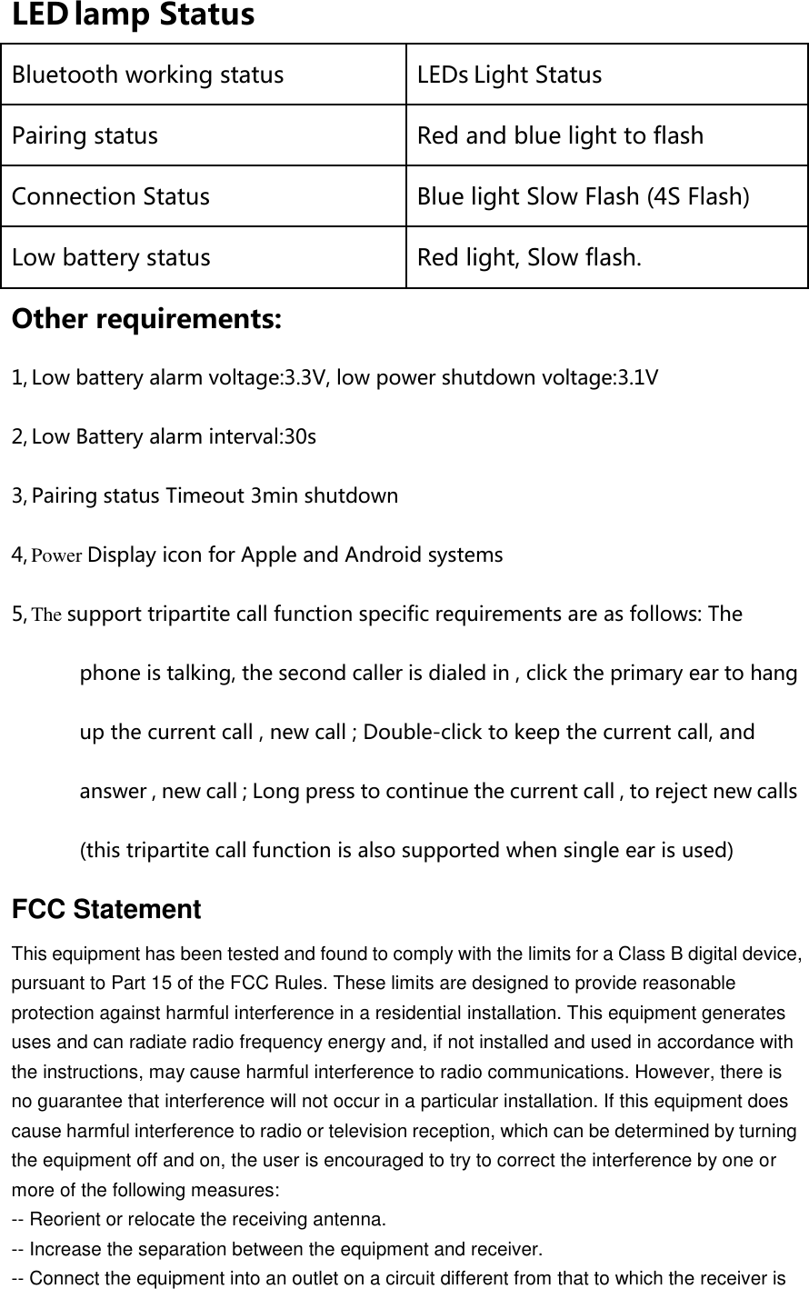 LED lamp Status  Bluetooth working status LEDs Light Status Pairing status Red and blue light to flash Connection Status Blue light Slow Flash (4S Flash) Low battery status Red light, Slow flash. Other requirements: 1, Low battery alarm voltage:3.3V, low power shutdown voltage:3.1V   2, Low Battery alarm interval:30s   3, Pairing status Timeout 3min shutdown 4, Power Display icon for Apple and Android systems 5, The support tripartite call function specific requirements are as follows: The phone is talking, the second caller is dialed in , click the primary ear to hang up the current call , new call ; Double-click to keep the current call, and answer , new call ; Long press to continue the current call , to reject new calls (this tripartite call function is also supported when single ear is used) FCC Statement This equipment has been tested and found to comply with the limits for a Class B digital device, pursuant to Part 15 of the FCC Rules. These limits are designed to provide reasonable protection against harmful interference in a residential installation. This equipment generates uses and can radiate radio frequency energy and, if not installed and used in accordance with the instructions, may cause harmful interference to radio communications. However, there is no guarantee that interference will not occur in a particular installation. If this equipment does cause harmful interference to radio or television reception, which can be determined by turning the equipment off and on, the user is encouraged to try to correct the interference by one or more of the following measures: -- Reorient or relocate the receiving antenna.     -- Increase the separation between the equipment and receiver.       -- Connect the equipment into an outlet on a circuit different from that to which the receiver is 