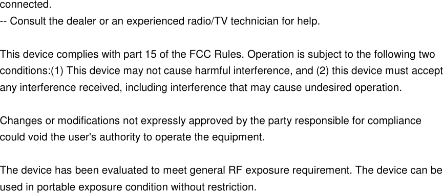 connected.     -- Consult the dealer or an experienced radio/TV technician for help.  This device complies with part 15 of the FCC Rules. Operation is subject to the following two conditions:(1) This device may not cause harmful interference, and (2) this device must accept any interference received, including interference that may cause undesired operation.  Changes or modifications not expressly approved by the party responsible for compliance could void the user's authority to operate the equipment.  The device has been evaluated to meet general RF exposure requirement. The device can be used in portable exposure condition without restriction. 