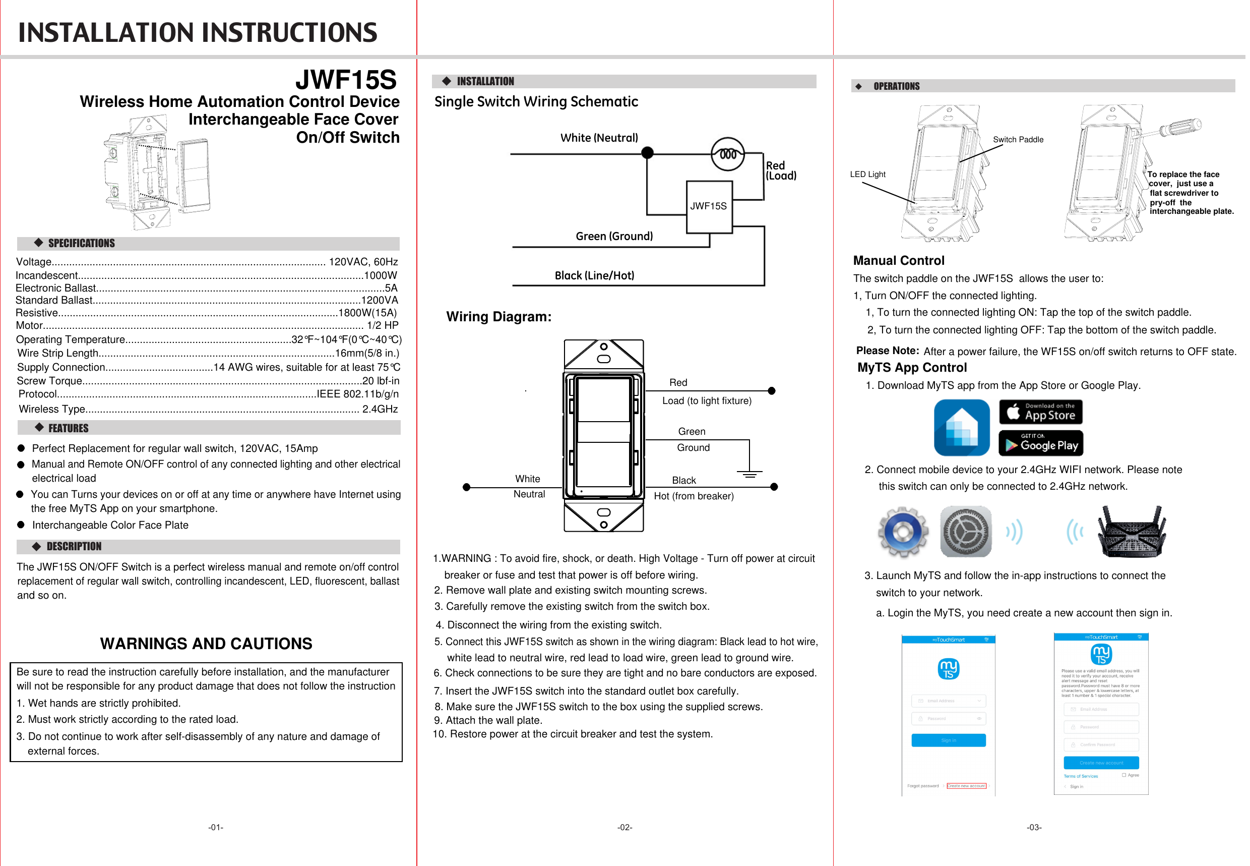  INSTALLATION INSTRUCTIONS -02- -03--01-  DESCRIPTION  FEATURES   JWF15SOn/Off Switch   SPECIFICATIONS  INSTALLATIONSingle Switch Wiring SchematicWiring Diagram:WARNINGS AND CAUTIONS6. Check connections to be sure they are tight and no bare conductors are exposed.7. Insert the JWF15S switch into the standard outlet box carefully.8. Make sure the JWF15S switch to the box using the supplied screws.9. Attach the wall plate.10. Restore power at the circuit breaker and test the system.White (Neutral)Red(Load)Green (Ground)Black (Line/Hot)Wireless Home Automation Control Device  OPERATIONS  Manual ControlThe switch paddle on the JWF15S  allows the user to:1, Turn ON/OFF the connected lighting.1, To turn the connected lighting ON: Tap the top of the switch paddle.2, To turn the connected lighting OFF: Tap the bottom of the switch paddle.Perfect Replacement for regular wall switch, 120VAC, 15Amp Manual and Remote ON/OFF control of any connected lighting and other electricalelectrical loadThe JWF15S ON/OFF Switch is a perfect wireless manual and remote on/off controlreplacement of regular wall switch, controlling incandescent, LED, fluorescent, ballastand so on. 4. Disconnect the wiring from the existing switch.5. Connect this JWF15S switch as shown in the wiring diagram: Black lead to hot wire,white lead to neutral wire, red lead to load wire, green lead to ground wire.1.WARNING : To avoid fire, shock, or death. High Voltage - Turn off power at circuitbreaker or fuse and test that power is off before wiring.2. Remove wall plate and existing switch mounting screws.3. Carefully remove the existing switch from the switch box. GroundGreenWhiteNeutralRedLoad (to light fixture)BlackHot (from breaker)LED LightSwitch PaddleSupply Connection.....................................14 AWG wires, suitable for at least 75°CWire Strip Length.................................................................................16mm(5/8 in.)Screw Torque................................................................................................20 lbf-inInterchangeable Face CoverInterchangeable Color Face PlateTo replace the face cover,  just use a  flat screwdriver to pry-off  the interchangeable plate.Voltage.............................................................................................. 120VAC, 60HzIncandescent..................................................................................................1000WResistive................................................................................................1800W(15A)Motor.............................................................................................................. 1/2 HPStandard Ballast............................................................................................1200VAElectronic Ballast...................................................................................................5AOperating Temperature.........................................................32°F~104°F(0°C~40°C)Protocol.........................................................................................IEEE 802.11b/g/nWireless Type.............................................................................................. 2.4GHzBe sure to read the instruction carefully before installation, and the manufacturer will not be responsible for any product damage that does not follow the instruction1. Wet hands are strictly prohibited.2. Must work strictly according to the rated load.3. Do not continue to work after self-disassembly of any nature and damage of external forces. After a power failure, the WF15S on/off switch returns to OFF state.Please Note:You can Turns your devices on or off at any time or anywhere have Internet usingthe free MyTS App on your smartphone.JWF15S1. Download MyTS app from the App Store or Google Play.2. Connect mobile device to your 2.4GHz WIFI network. Please note this switch can only be connected to 2.4GHz network.3. Launch MyTS and follow the in-app instructions to connect the switch to your network.MyTS App Controla. Login the MyTS, you need create a new account then sign in.