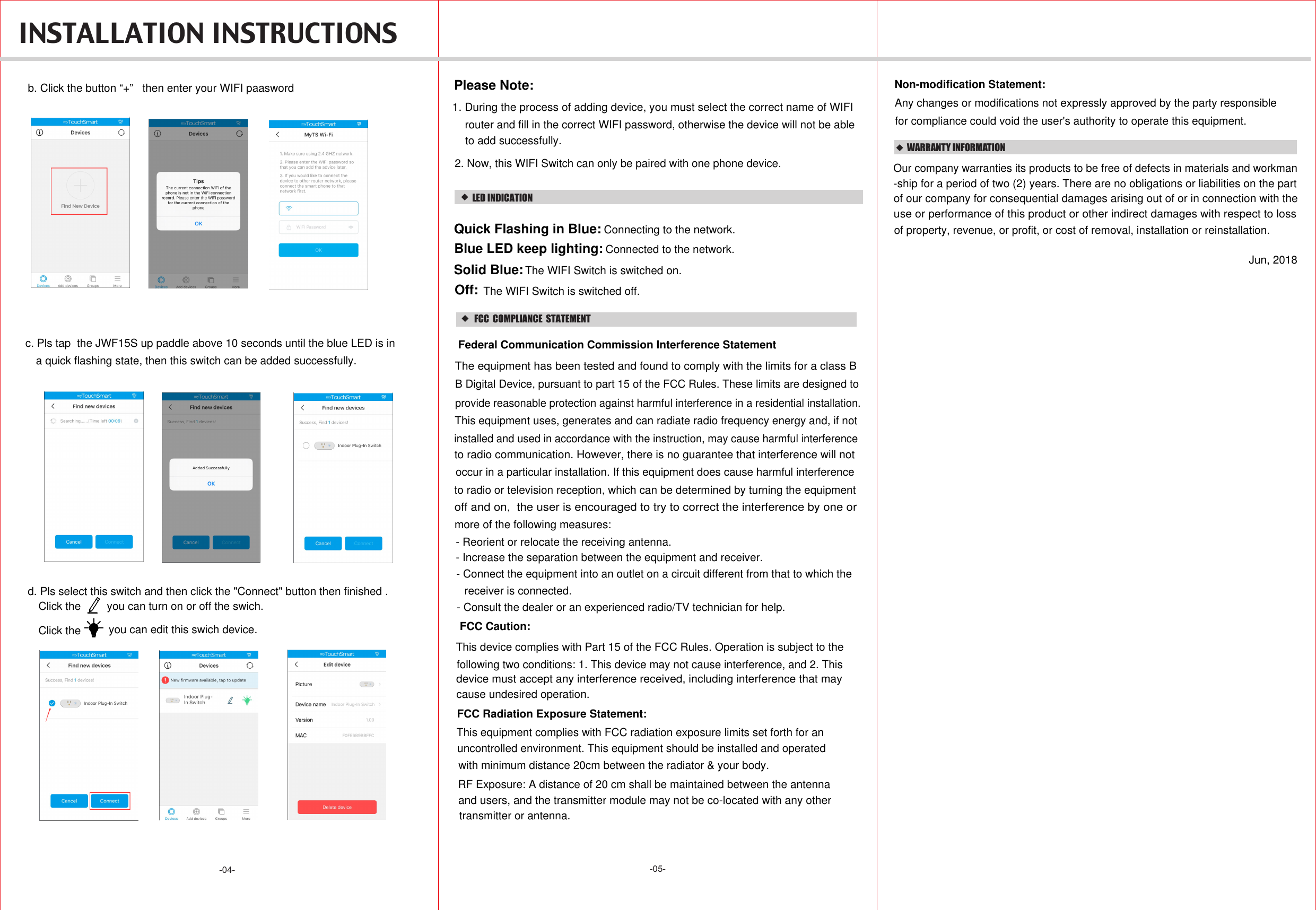 -05--04-  INSTALLATION INSTRUCTIONS  WARRANTY INFORMATIONOur company warranties its products to be free of defects in materials and workman-ship for a period of two (2) years. There are no obligations or liabilities on the part use or performance of this product or other indirect damages with respect to lossof property, revenue, or profit, or cost of removal, installation or reinstallation.of our company for consequential damages arising out of or in connection with theJun, 2018b. Click the button “+”   then enter your WIFI paaswordc. Pls tap  the JWF15S up paddle above 10 seconds until the blue LED is in a quick flashing state, then this switch can be added successfully.d. Pls select this switch and then click the &quot;Connect&quot; button then finished . Click the  you can turn on or off the swich.Click the  you can edit this swich device.1. During the process of adding device, you must select the correct name of WIFI Please Note:2. Now, this WIFI Switch can only be paired with one phone device.router and fill in the correct WIFI password, otherwise the device will not be ableto add successfully.LED INDICATIONConnecting to the network.Quick Flashing in Blue: Blue LED keep lighting: Connected to the network.Solid Blue:Off: The WIFI Switch is switched on.The WIFI Switch is switched off.   FCC  COMPLIANCE  STATEMENTThis device complies with Part 15 of the FCC Rules. Operation is subject to the following two conditions: 1. This device may not cause interference, and 2. This cause undesired operation.device must accept any interference received, including interference that may FCC Radiation Exposure Statement:This equipment complies with FCC radiation exposure limits set forth for an RF Exposure: A distance of 20 cm shall be maintained between the antennauncontrolled environment. This equipment should be installed and operated with minimum distance 20cm between the radiator &amp; your body.and users, and the transmitter module may not be co-located with any other transmitter or antenna. Federal Communication Commission Interference StatementThe equipment has been tested and found to comply with the limits for a class B B Digital Device, pursuant to part 15 of the FCC Rules. These limits are designed toprovide reasonable protection against harmful interference in a residential installation. This equipment uses, generates and can radiate radio frequency energy and, if notinstalled and used in accordance with the instruction, may cause harmful interferenceoccur in a particular installation. If this equipment does cause harmful interferenceto radio or television reception, which can be determined by turning the equipmentto radio communication. However, there is no guarantee that interference will notoff and on,  the user is encouraged to try to correct the interference by one or more of the following measures:- Reorient or relocate the receiving antenna.- Increase the separation between the equipment and receiver.- Connect the equipment into an outlet on a circuit different from that to which the receiver is connected.- Consult the dealer or an experienced radio/TV technician for help.FCC Caution:Non-modification Statement:Any changes or modifications not expressly approved by the party responsible for compliance could void the user&apos;s authority to operate this equipment.