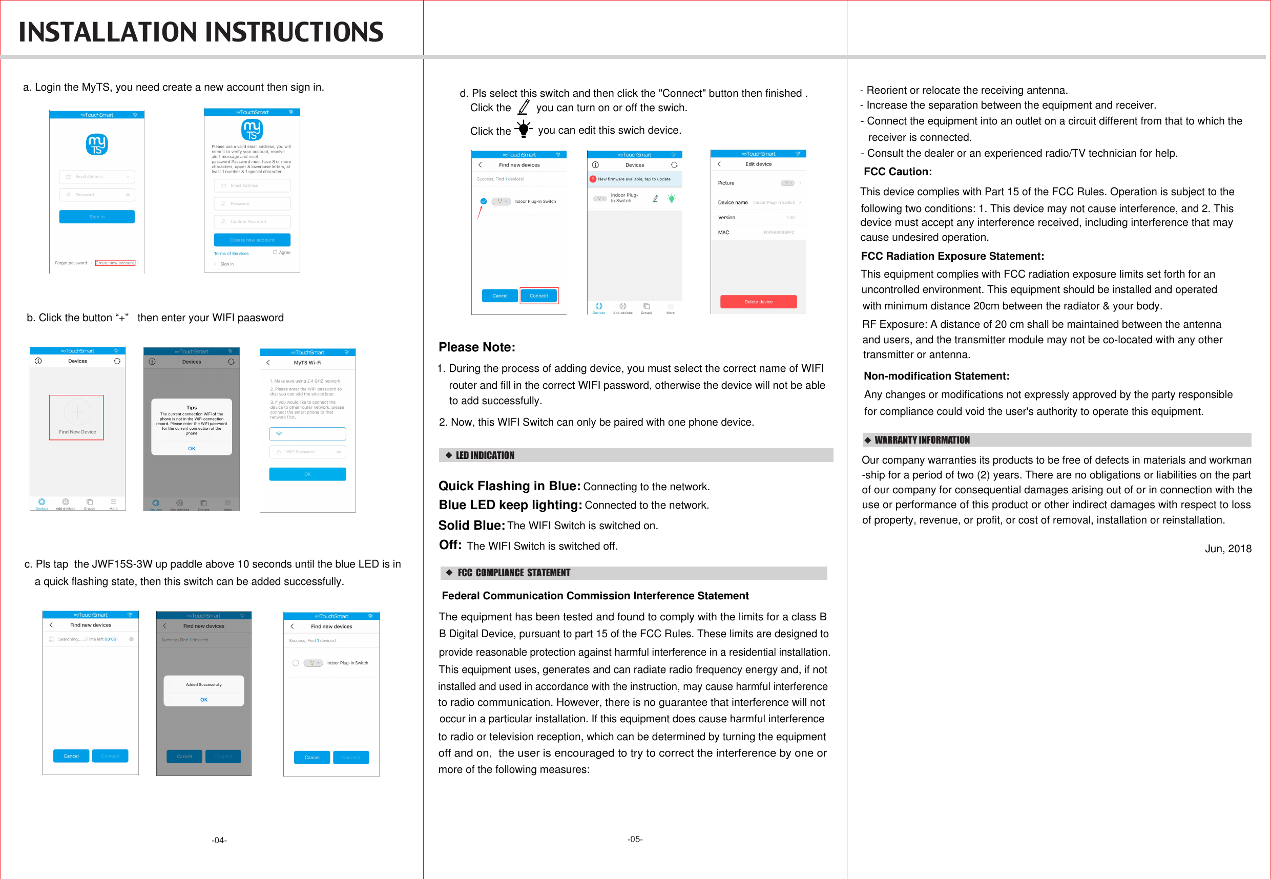 -05--04-  INSTALLATION INSTRUCTIONS  WARRANTY INFORMATIONOur company warranties its products to be free of defects in materials and workman-ship for a period of two (2) years. There are no obligations or liabilities on the part use or performance of this product or other indirect damages with respect to lossof property, revenue, or profit, or cost of removal, installation or reinstallation.of our company for consequential damages arising out of or in connection with theJun, 2018a. Login the MyTS, you need create a new account then sign in.b. Click the button “+”   then enter your WIFI paaswordc. Pls tap  the JWF15S-3W up paddle above 10 seconds until the blue LED is in a quick flashing state, then this switch can be added successfully.d. Pls select this switch and then click the &quot;Connect&quot; button then finished . Click the  you can turn on or off the swich.Click the  you can edit this swich device.1. During the process of adding device, you must select the correct name of WIFI Please Note:2. Now, this WIFI Switch can only be paired with one phone device.router and fill in the correct WIFI password, otherwise the device will not be ableto add successfully.LED INDICATIONConnecting to the network.Quick Flashing in Blue: Blue LED keep lighting: Connected to the network.Solid Blue:Off: The WIFI Switch is switched on.The WIFI Switch is switched off.   FCC  COMPLIANCE  STATEMENTThis device complies with Part 15 of the FCC Rules. Operation is subject to the following two conditions: 1. This device may not cause interference, and 2. This cause undesired operation.device must accept any interference received, including interference that may FCC Radiation Exposure Statement:This equipment complies with FCC radiation exposure limits set forth for an RF Exposure: A distance of 20 cm shall be maintained between the antennauncontrolled environment. This equipment should be installed and operated with minimum distance 20cm between the radiator &amp; your body.and users, and the transmitter module may not be co-located with any other transmitter or antenna. Federal Communication Commission Interference StatementThe equipment has been tested and found to comply with the limits for a class B B Digital Device, pursuant to part 15 of the FCC Rules. These limits are designed toprovide reasonable protection against harmful interference in a residential installation. This equipment uses, generates and can radiate radio frequency energy and, if notinstalled and used in accordance with the instruction, may cause harmful interferenceoccur in a particular installation. If this equipment does cause harmful interferenceto radio or television reception, which can be determined by turning the equipmentto radio communication. However, there is no guarantee that interference will notoff and on,  the user is encouraged to try to correct the interference by one or more of the following measures:- Reorient or relocate the receiving antenna.- Increase the separation between the equipment and receiver.- Connect the equipment into an outlet on a circuit different from that to which the receiver is connected.- Consult the dealer or an experienced radio/TV technician for help.FCC Caution:Non-modification Statement:Any changes or modifications not expressly approved by the party responsible for compliance could void the user&apos;s authority to operate this equipment.