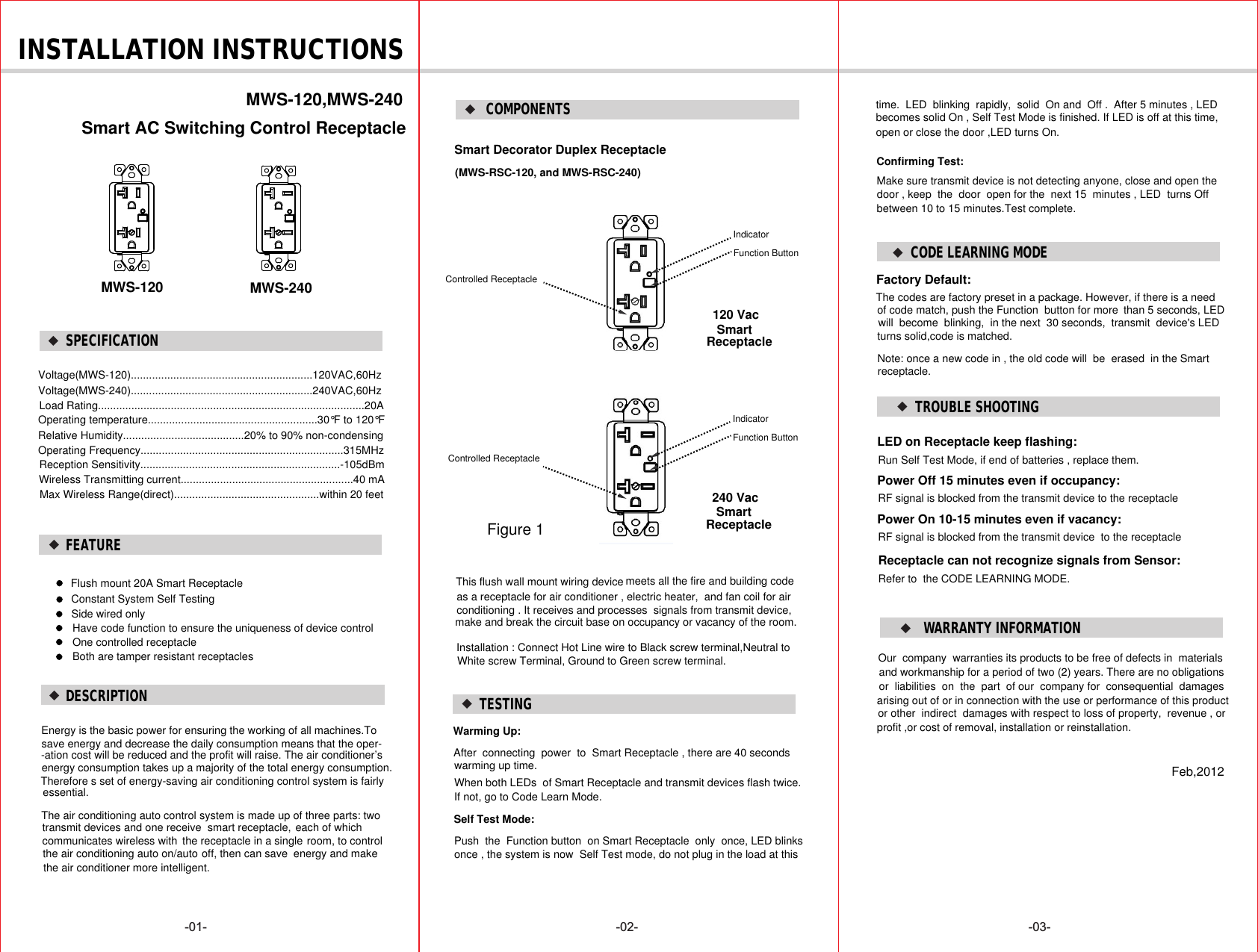 SPECIFICATION-01- -02- -03- INSTALLATION INSTRUCTIONS Smart AC Switching Control ReceptacleVoltage(MWS-120)............................................................120VAC,60HzWireless Transmitting current.........................................................40 mAMax Wireless Range(direct)................................................within 20 feetmeets all the fire and building codeas a receptacle for air conditioner , electric heater,  and fan coil for air Smart Decorator Duplex Receptacle conditioning . It receives and processes  signals from transmit device, make and break the circuit base on occupancy or vacancy of the room.MWS-120,MWS-240Voltage(MWS-240)............................................................240VAC,60HzLoad Rating........................................................................................20AOperating temperature........................................................30°F to 120°F Relative Humidity........................................20% to 90% non-condensingOperating Frequency...................................................................315MHzReception Sensitivity..................................................................-105dBmFlush mount 20A Smart ReceptacleConstant System Self TestingFEATURE COMPONENTS(MWS-RSC-120, and MWS-RSC-240)Installation : Connect Hot Line wire to Black screw terminal,Neutral to White screw Terminal, Ground to Green screw terminal.DESCRIPTIONThis flush wall mount wiring device MWS-120 MWS-240120 Vac SmartReceptacleFigure 1Function ButtonIndicatorControlled ReceptacleFunction ButtonIndicator240 Vac SmartReceptacleControlled ReceptacleSide wired onlyHave code function to ensure the uniqueness of device control One controlled receptacle Both are tamper resistant receptacles Energy is the basic power for ensuring the working of all machines.Tosave energy and decrease the daily consumption means that the oper--ation cost will be reduced and the profit will raise. The air conditioner’s energy consumption takes up a majority of the total energy consumption.Therefore s set of energy-saving air conditioning control system is fairly The air conditioning auto control system is made up of three parts: two transmit devices and one receive  smart receptacle, each of which the receptacle in a singleoff, then can save   Factory Default:TESTINGWarming Up:After  connecting  power  to  Smart Receptacle , there are 40 seconds warming up time.When both LEDs  of Smart Receptacle and transmit devices flash twice.If not, go to Code Learn Mode.Self Test Mode:Push  the  Function button  on Smart Receptacle  only  once, LED blinks once , the system is now  Self Test mode, do not plug in the load at this time.  LED  blinking  rapidly,  solid  On and  Off .  After 5 minutes , LEDbecomes solid On , Self Test Mode is finished. If LED is off at this time,  open or close the door ,LED turns On.Make sure transmit device is not detecting anyone, close and open the Confirming Test:door , keep  the  door  open for the  next 15  minutes , LED  turns Off  between 10 to 15 minutes.Test complete.CODE LEARNING MODEThe codes are factory preset in a package. However, if there is a need of code match, push the Function  button for more will  become  blinking,  in the next  30 seconds,  transmit  device&apos;s LED turns solid,code is matched.Note: once a new code in , the old code will  be  erased  in the Smart receptacle.essential.communicates wireless with   room, to control energy and makethe air conditioning auto on/auto the air conditioner more intelligent.than 5 seconds, LED TROUBLE SHOOTINGLED on Receptacle keep flashing:Run Self Test Mode, if end of batteries , replace them.Power Off 15 minutes even if occupancy:RF signal is blocked from the transmit device to the receptaclePower On 10-15 minutes even if vacancy:RF signal is blocked from the transmit device  to the receptacleReceptacle can not recognize signals from Sensor:Refer to  the CODE LEARNING MODE.Our  company  warranties its products to be free of defects in  materials and workmanship for a period of two (2) years. There are no obligations or  liabilities  on  the  part  of our  company for  consequential  damages arising out of or in connection with the use or performance of this product or other  indirect  damages with respect to loss of property,  revenue , or profit ,or cost of removal, installation or reinstallation.Feb,2012WARRANTY INFORMATION