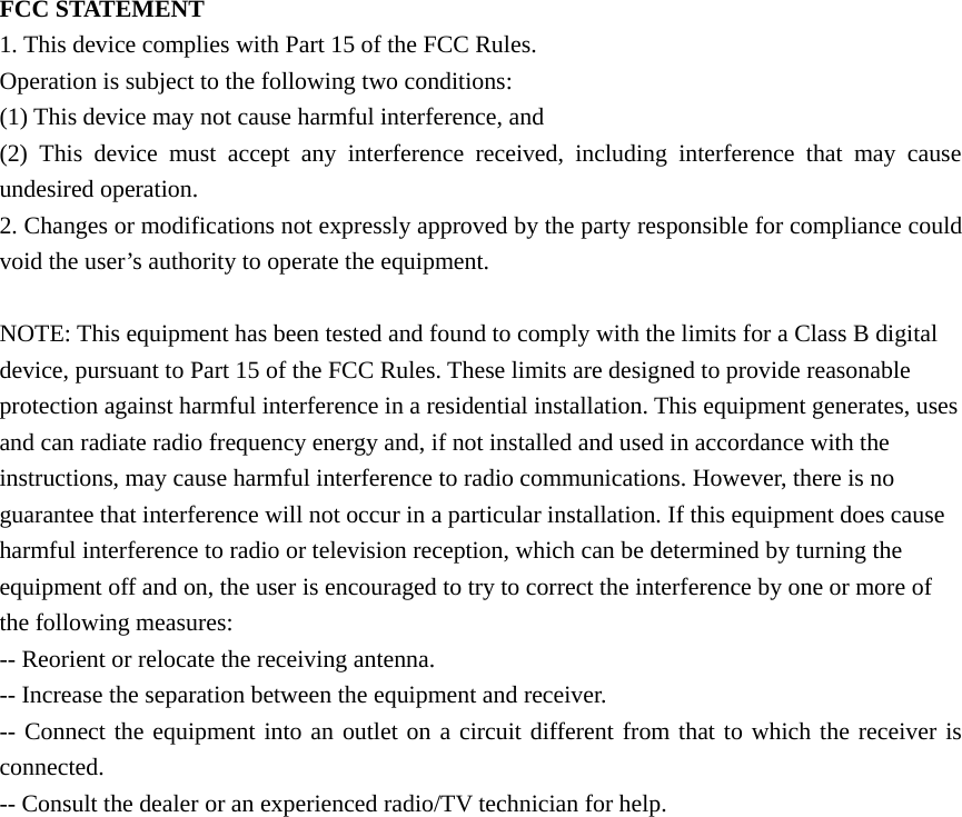  FCC STATEMENT 1. This device complies with Part 15 of the FCC Rules. Operation is subject to the following two conditions: (1) This device may not cause harmful interference, and (2) This device must accept any interference received, including interference that may cause undesired operation. 2. Changes or modifications not expressly approved by the party responsible for compliance could void the user’s authority to operate the equipment.  NOTE: This equipment has been tested and found to comply with the limits for a Class B digital device, pursuant to Part 15 of the FCC Rules. These limits are designed to provide reasonable protection against harmful interference in a residential installation. This equipment generates, uses and can radiate radio frequency energy and, if not installed and used in accordance with the instructions, may cause harmful interference to radio communications. However, there is no guarantee that interference will not occur in a particular installation. If this equipment does cause harmful interference to radio or television reception, which can be determined by turning the equipment off and on, the user is encouraged to try to correct the interference by one or more of the following measures: -- Reorient or relocate the receiving antenna. -- Increase the separation between the equipment and receiver. -- Connect the equipment into an outlet on a circuit different from that to which the receiver is connected. -- Consult the dealer or an experienced radio/TV technician for help.  