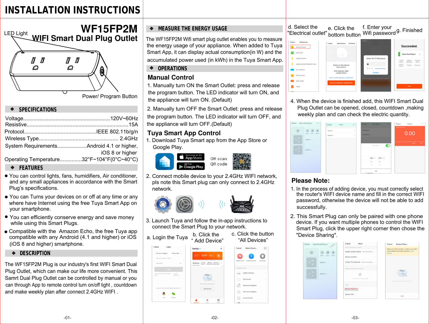 DESCRIPTION-01- -02- -03-SPECIFICATIONS INSTALLATION INSTRUCTIONSOPERATIONS FEATURES WF15FP2M WIFI Smart Dual Plug OutletSamrt Dual Plug Outlet can be controlled by manual or youand make weekly plan after connect 2.4GHz WIFI .You can control lights, fans, humidifiers, Air conditioner, Plug’s specifications.and any small appliances in accordance with the SmartYou can Turns your devices on or off at any time or any where have Internet using the free Tuya Smart App onyour smartphone.Compatible with the  Amazon Echo, the free Tuya appcompatible with any Android (4.1 and higher) or iOS(iOS 8 and higher) smartphone.The WF15FP2M Plug is our industry&apos;s first WIFI Smart DualPlug Outlet, which can make our life more convenient. Thiscan through App to remote control turn on/off light , countdownYou can efficiently conserve energy and save money while using this Smart Plugs.1. Download Tuya Smart app from the App Store or 2. Connect mobile device to your 2.4GHz WIFI network,pls note this Smart plug can only connect to 2.4GHz 3. Launch Tuya and follow the in-app instructions to connect the Smart Plug to your network.a. Login the Tuya b. Click the Google Play.network.MEASURE THE ENERGY USAGEThe WF15FP2M Wifi smart plug outlet enables you to measure the energy usage of your appliance. When added to Tuya Smart App, it can display actual consumption(in W) and theaccumulated power used (in kWh) in the Tuya Smart App.Voltage...........................................................120V~60HzProtocol.................................................IEEE 802.11b/g/nWireless Type...................................................... 2.4GHzSystem Requirements....................Android 4.1 or higher,iOS 8 or higherOperating Temperature...............32°F~104°F(0°C~40°C)Resistive.....................................................................15A1. In the process of adding device, you must correctly select Please Note:2. This Smart Plug can only be paired with one phone &quot;Device Sharing&quot;.the router&apos;s WIFI device name and fill in the correct WIFI password, otherwise the device will not be able to add device. If you want multiple phones to control the WIFIsuccessfully.Smart Plug, click the upper right corner then chose the Manual Control 1. Manually turn ON the Smart Outlet: press and release the appliance will turn ON. (Default)2. Manually turn OFF the Smart Outlet: press and release the program button. The LED indicator will turn OFF, and the program button. The LED indicator will turn ON, andthe appliance will turn OFF.(Default)Tuya Smart App ControlPower/ Program ButtonLED Lightc. Click the button“All Devices”d. Select the &quot;Electrical outlet&quot;e. Click the bottom buttonf. Enter your Wifi password g. Finished“ Add Device”4. When the device is finished add, this WIFI Smart DualPlug Outlet can be opened, closed, countdown ,making weekly plan and can check the electric quantity.