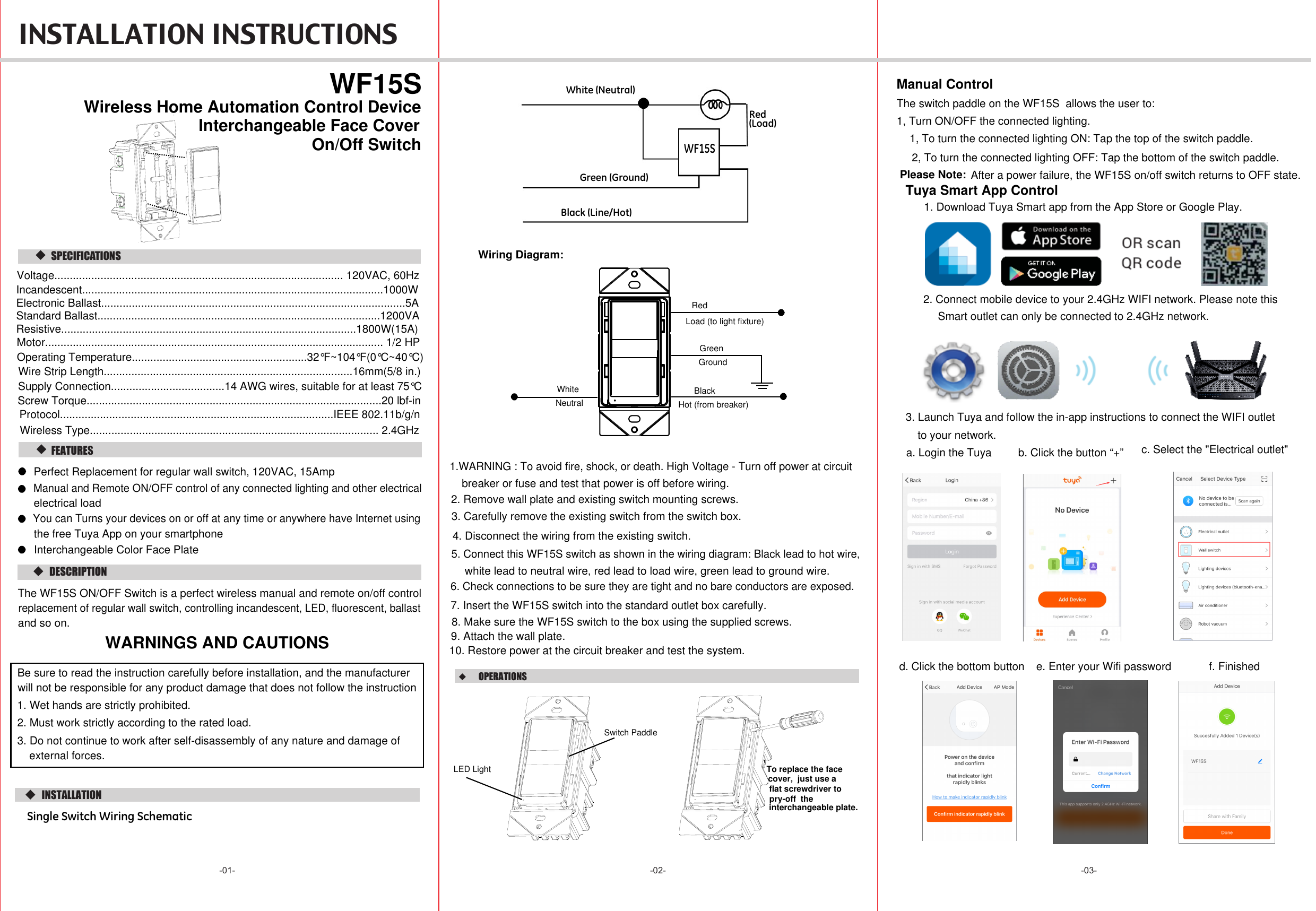  INSTALLATION INSTRUCTIONS -02- -03--01-  DESCRIPTION  FEATURES   WF15SOn/Off Switch   SPECIFICATIONS  INSTALLATIONSingle Switch Wiring SchematicWiring Diagram:WARNINGS AND CAUTIONS6. Check connections to be sure they are tight and no bare conductors are exposed.7. Insert the WF15S switch into the standard outlet box carefully.8. Make sure the WF15S switch to the box using the supplied screws.9. Attach the wall plate.10. Restore power at the circuit breaker and test the system.White (Neutral)Red(Load)WF15SGreen (Ground)Black (Line/Hot)Wireless Home Automation Control Device  OPERATIONS  Manual ControlThe switch paddle on the WF15S  allows the user to:1, Turn ON/OFF the connected lighting.1, To turn the connected lighting ON: Tap the top of the switch paddle.2, To turn the connected lighting OFF: Tap the bottom of the switch paddle.Perfect Replacement for regular wall switch, 120VAC, 15Amp Manual and Remote ON/OFF control of any connected lighting and other electricalelectrical loadThe WF15S ON/OFF Switch is a perfect wireless manual and remote on/off controlreplacement of regular wall switch, controlling incandescent, LED, fluorescent, ballastand so on. 4. Disconnect the wiring from the existing switch.5. Connect this WF15S switch as shown in the wiring diagram: Black lead to hot wire,white lead to neutral wire, red lead to load wire, green lead to ground wire.1.WARNING : To avoid fire, shock, or death. High Voltage - Turn off power at circuitbreaker or fuse and test that power is off before wiring.2. Remove wall plate and existing switch mounting screws.3. Carefully remove the existing switch from the switch box. GroundGreenWhiteNeutralRedLoad (to light fixture)BlackHot (from breaker)LED LightSwitch PaddleSupply Connection.....................................14 AWG wires, suitable for at least 75°CWire Strip Length.................................................................................16mm(5/8 in.)Screw Torque................................................................................................20 lbf-inInterchangeable Face CoverInterchangeable Color Face PlateTo replace the face cover,  just use a  flat screwdriver to pry-off  the interchangeable plate.Voltage.............................................................................................. 120VAC, 60HzIncandescent..................................................................................................1000WResistive................................................................................................1800W(15A)Motor.............................................................................................................. 1/2 HPStandard Ballast............................................................................................1200VAElectronic Ballast...................................................................................................5AOperating Temperature.........................................................32°F~104°F(0°C~40°C)Protocol.........................................................................................IEEE 802.11b/g/nWireless Type.............................................................................................. 2.4GHzBe sure to read the instruction carefully before installation, and the manufacturer will not be responsible for any product damage that does not follow the instruction1. Wet hands are strictly prohibited.2. Must work strictly according to the rated load.3. Do not continue to work after self-disassembly of any nature and damage of external forces.You can Turns your devices on or off at any time or anywhere have Internet usingthe free Tuya App on your smartphone After a power failure, the WF15S on/off switch returns to OFF state.Please Note:Tuya Smart App Control1. Download Tuya Smart app from the App Store or Google Play.2. Connect mobile device to your 2.4GHz WIFI network. Please note thisSmart outlet can only be connected to 2.4GHz network.a. Login the Tuya b. Click the button “+” c. Select the &quot;Electrical outlet&quot;3. Launch Tuya and follow the in-app instructions to connect the WIFI outlet to your network.d. Click the bottom button e. Enter your Wifi password f. Finished 