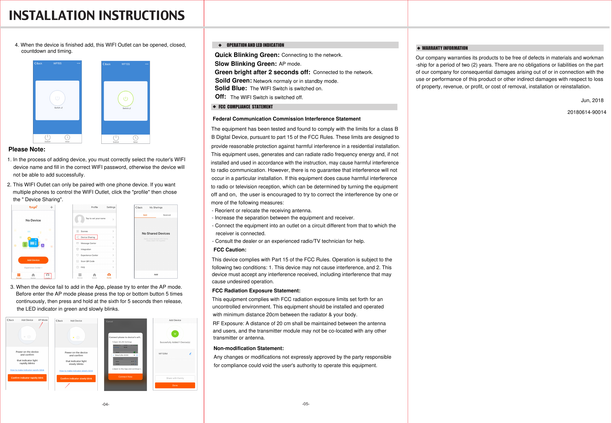 -05--04-    WARRANTY INFORMATIONOur company warranties its products to be free of defects in materials and workman-ship for a period of two (2) years. There are no obligations or liabilities on the part use or performance of this product or other indirect damages with respect to lossof property, revenue, or profit, or cost of removal, installation or reinstallation.of our company for consequential damages arising out of or in connection with theJun, 2018INSTALLATION INSTRUCTIONS4. When the device is finished add, this WIFI Outlet can be opened, closed, countdown and timing.1. In the process of adding device, you must correctly select the router&apos;s WIFI Please Note:device name and fill in the correct WIFI password, otherwise the device willnot be able to add successfully.2. This WIFI Outlet can only be paired with one phone device. If you want multiple phones to control the WIFI Outlet, click the &quot;profile&quot; then chosethe &quot; Device Sharing&quot;.3. When the device fail to add in the App, please try to enter the AP mode. Before enter the AP mode please press the top or bottom button 5 times continuously, then press and hold at the sixth for 5 seconds then release, the LED indicator in green and slowly blinks.OPERATION AND LED INDICATIONConnecting to the network.Quick Blinking Green:Green bright after 2 seconds off: Connected to the network.Solid Blue:Off: Soild Green: Network normaly or in standby mode.AP mode.Slow Blinking Green:The WIFI Switch is switched on.The WIFI Switch is switched off.20180614-90014   FCC  COMPLIANCE  STATEMENTThis device complies with Part 15 of the FCC Rules. Operation is subject to the following two conditions: 1. This device may not cause interference, and 2. This cause undesired operation.device must accept any interference received, including interference that may FCC Radiation Exposure Statement:This equipment complies with FCC radiation exposure limits set forth for an RF Exposure: A distance of 20 cm shall be maintained between the antennauncontrolled environment. This equipment should be installed and operated with minimum distance 20cm between the radiator &amp; your body.and users, and the transmitter module may not be co-located with any other transmitter or antenna. Federal Communication Commission Interference StatementThe equipment has been tested and found to comply with the limits for a class B B Digital Device, pursuant to part 15 of the FCC Rules. These limits are designed toprovide reasonable protection against harmful interference in a residential installation. This equipment uses, generates and can radiate radio frequency energy and, if notinstalled and used in accordance with the instruction, may cause harmful interferenceoccur in a particular installation. If this equipment does cause harmful interferenceto radio or television reception, which can be determined by turning the equipmentto radio communication. However, there is no guarantee that interference will notoff and on,  the user is encouraged to try to correct the interference by one or more of the following measures:- Reorient or relocate the receiving antenna.- Increase the separation between the equipment and receiver.- Connect the equipment into an outlet on a circuit different from that to which the receiver is connected.- Consult the dealer or an experienced radio/TV technician for help.FCC Caution:Non-modification Statement:Any changes or modifications not expressly approved by the party responsible for compliance could void the user&apos;s authority to operate this equipment.
