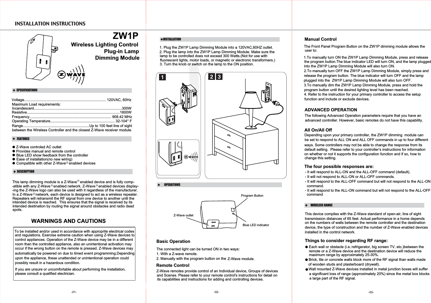 INSTALLATION INSTRUCTIONS -01-   DESCRIPTION FEATURES    ZW1PPlug-in Lamp Voltage................................................................................ 120VAC, 60HzMaximum Load requirements:Incandescent......................................................................................300WFrequency................................................................................ 908.42 MHzOperating Temperature............................................................... 32-104° FRange.................................................................Up to 100 feet line of sight between the Wireless Controller and the closest Z-Wave receiver module.Wireless Lighting Control  SPECIFICATIONSDimming ModuleResistive...........................................................................................1800WIn a Z-Wave   network, each device is designed to act as a wireless repeater.WARNINGS AND CAUTIONS-02-  OPERATIONSBasic OperationThe connected light can be turned ON in two ways:1. With a Z-wave remote.2. Manually with the program button on the Z-Wave module.Remote ControlZ-Wave remotes provide control of an Individual device, Groups of devices Manual ControlThe Front Panel Program Button on the ZW1P dimming module allows the Provides manual and remote controlBlue LED show feedback from the controllerEase of installation(no new wiring)Compatible with other Z-Wave   enabled devicesThis lamp dimming module is a Z-Wave   enabled device and is fully comp--atible with any Z-Wave   enabled network. Z-Wave   enabled devices display--ing the Z-Wave logo can also be used with it regardless of the manufacturer.Repeaters will retransmit the RF signal from one device to another until the intended device is reached.  This ensures that the signal is received by its intended destination by routing the signal around obstacles and radio dead spots.INSTALLATION1. Plug the ZW1P Lamp Dimming Module into a 120VAC,60HZ outlet.22. Plug the lamp into the ZW1P Lamp Dimming Module. Make sure the    lamp to be controlled does not exceed 300 Watts.(Not for use with fluorescent lights, motor loads, or magnetic or electronic transformers.)3. Turn the knob or switch on the lamp to the ON position.31.To manually turn ON the ZW1P Lamp Dimming Module, press and release  the program button.The blue indicator LED will turn ON, and the lamp pluggedinto the ZW1P Lamp Dimming Module will also turn ON.2.To manually turn OFF the ZW1P Lamp Dimming Module, simply press andrelease the program button. The blue indicator will turn OFF and the lampplugged into the  ZW1P Lamp Dimming Module will also turn OFF.3.To manually dim the ZW1P Lamp Dimming Module, press and hold theprogram button until the desired lighting level has been reached.1Z-Wave outletProgram ButtonThe four possible responses are:- It will respond to ALL-ON and the ALL-OFF command (default).- It will not respond to ALL-ON or ALL-OFF commands.- It will respond to the ALL-OFF command but will not respond to the ALL-ONcommand.- It will respond to the ALL-ON command but will not respond to the ALL-OFFcommandAll On/All OffDepending upon your primary controller, the ZW1P dimming  module can  be set to respond to ALL ON and ALL OFF commands in up to four different ways. Some controllers may not be able to change the response from its default setting.  Please refer to your controller’s instructions for information on whether or not it supports the configuration function and if so, how to advanced controller. However, basic remotes do not have this capability.ADVANCED OPERATIONThe following Advanced Operation parameters require that you have an To be installed and/or used in accordance with approprite electrical codes  please consult a qualified electrician.and regulations. Exercise extreme caution when using Z-Wave devices to control appliances. Operation of the Z-Wave device may be in a differentroom than the controlled appliance, also an unintentional activation mayoccur if the wrong button on the remote is pressed. Z-Wave devices mayautomatically be powered on due to timed event programming.Depending upon the appliance, these unattended or unintentional operation couldIf you are unsure or uncomfortable about performing the installation,possibly result in a hazardous condition.Blue LED indicatorchange this setting.WIRELESS RANGEThis device complies with the Z-Wave standard of open-air, line of sight transmission distances of 65 feet. Actual performance in a home dependson the numbers of walls between the remote controller and the destination device, the type of construction and the number of Z-Wave enabled devices installed in the control network.Things to consider regarding RF range:- Each wall or obstacle (i.e.:refrigerator, big screen TV, etc.)between theremote or a Z-Wave device and the destination device will reduce the maximum range by approximately 25-30%.- Brick, tile or concrete walls block more of the RF signal than walls madeof wooden studs and plasterboard (drywall).- Wall mounted Z-Wave devices installed in metal junction boxes will suffera significant loss of range (approximately 20%) since the metal box blocks a large part of the RF signal.-03-Z-Wave controled AC outletand Scenes. Please refer to your remote control&apos;s instructions for detail on  its capabilities and instructions for adding and controlling devices.user to:4. Refer to the instruction for your primary controller to access the setupfunction and include or exclude devices.