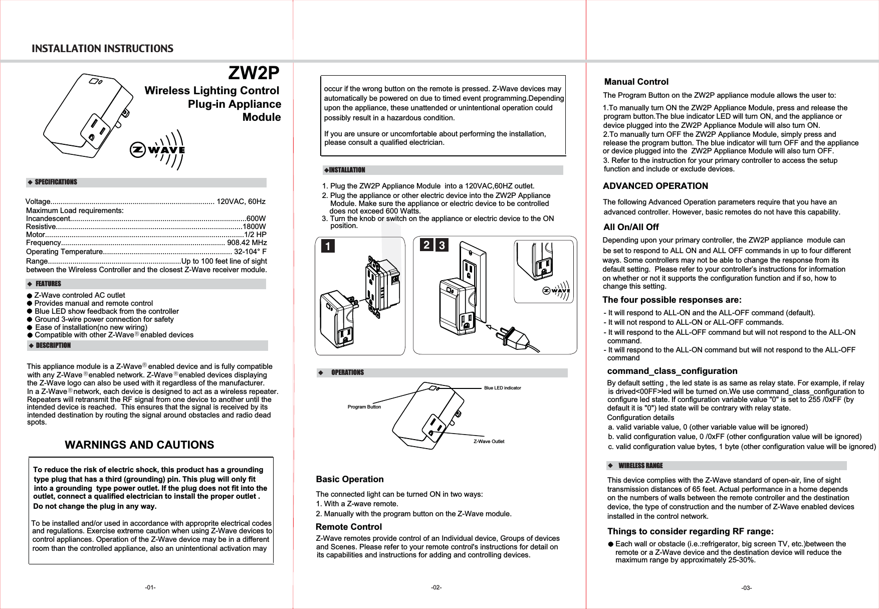  INSTALLATION INSTRUCTIONS -01-   DESCRIPTION FEATURES    ZW2PPlug-in ApplianceVoltage................................................................................ 120VAC, 60HzMaximum Load requirements:Incandescent......................................................................................600WFrequency................................................................................ 908.42 MHzOperating Temperature............................................................... 32-104° FRange.................................................................Up to 100 feet line of sight between the Wireless Controller and the closest Z-Wave receiver module.Wireless Lighting Control  SPECIFICATIONSModuleResistive...........................................................................................1800WIn a Z-Wave   network, each device is designed to act as a wireless repeater.WARNINGS AND CAUTIONS-02-  OPERATIONSBasic OperationThe connected light can be turned ON in two ways:1. With a Z-wave remote.2. Manually with the program button on the Z-Wave module.Remote ControlZ-Wave remotes provide control of an Individual device, Groups of devices and Scenes. Please refer to your remote control&apos;s instructions for detail on  its capabilities and instructions for adding and controlling devices.Manual ControlThe Program Button on the ZW2P appliance module allows the user to:Provides manual and remote controlBlue LED show feedback from the controllerEase of installation(no new wiring)Compatible with other Z-Wave   enabled devicesThis appliance module is a Z-Wave   enabled device and is fully compatiblewith any Z-Wave   enabled network. Z-Wave   enabled devices displayingthe Z-Wave logo can also be used with it regardless of the manufacturer.Repeaters will retransmit the RF signal from one device to another until the intended device is reached.  This ensures that the signal is received by its intended destination by routing the signal around obstacles and radio dead spots.INSTALLATION1. Plug the ZW2P Appliance Module  into a 120VAC,60HZ outlet.22. Plug the appliance or other electric device into the ZW2P Appliance does not exceed 600 Watts.3. Turn the knob or switch on the appliance or electric device to the ON 31.To manually turn ON the ZW2P Appliance Module, press and release theprogram button.The blue indicator LED will turn ON, and the appliance or device plugged into the ZW2P Appliance Module will also turn ON.2.To manually turn OFF the ZW2P Appliance Module, simply press andrelease the program button. The blue indicator will turn OFF and the applianceor device plugged into the  ZW2P Appliance Module will also turn OFF.1The four possible responses are:- It will respond to ALL-ON and the ALL-OFF command (default).- It will not respond to ALL-ON or ALL-OFF commands.- It will respond to the ALL-OFF command but will not respond to the ALL-ONcommand.- It will respond to the ALL-ON command but will not respond to the ALL-OFFcommandAll On/All OffDepending upon your primary controller, the ZW2P appliance  module can  be set to respond to ALL ON and ALL OFF commands in up to four different ways. Some controllers may not be able to change the response from its default setting.  Please refer to your controller’s instructions for information on whether or not it supports the configuration function and if so, how to advanced controller. However, basic remotes do not have this capability.ADVANCED OPERATIONThe following Advanced Operation parameters require that you have an Blue LED indicatorchange this setting.WIRELESS RANGEThis device complies with the Z-Wave standard of open-air, line of sight transmission distances of 65 feet. Actual performance in a home dependson the numbers of walls between the remote controller and the destination device, the type of construction and the number of Z-Wave enabled devices installed in the control network.Things to consider regarding RF range:- Each wall or obstacle (i.e.:refrigerator, big screen TV, etc.)between theremote or a Z-Wave device and the destination device will reduce the maximum range by approximately 25-30%.-03-Motor.................................................................................................1/2 HPZ-Wave controled AC outletGround 3-wire power connection for safety Module. Make sure the appliance or electric device to be controlledposition.Z-Wave Outlet Program ButtonTo reduce the risk of electric shock, this product has a groundingtype plug that has a third (grounding) pin. This plug will only fit into a grounding  type power outlet. If the plug does not fit into the outlet, connect a qualified electrician to install the proper outlet . Do not change the plug in any way.To be installed and/or used in accordance with approprite electrical codes  please consult a qualified electrician.and regulations. Exercise extreme caution when using Z-Wave devices to control appliances. Operation of the Z-Wave device may be in a differentroom than the controlled appliance, also an unintentional activation mayoccur if the wrong button on the remote is pressed. Z-Wave devices mayautomatically be powered on due to timed event programming.Depending upon the appliance, these unattended or unintentional operation couldIf you are unsure or uncomfortable about performing the installation,possibly result in a hazardous condition.3. Refer to the instruction for your primary controller to access the setupfunction and include or exclude devices.By default setting , the led state is as same as relay state. For example, if relayIf configuration variable value &quot;0&quot; is set to 255 /0xFF (by Configuration details   a. valid variable value, 0 (other variable value will be ignored)   b. valid configuration value, 0 /0xFF (other configuration value will be ignored)   c. valid configuration value bytes, 1 byte (other configuration value will be ignored) is drived&lt;00FF&gt;led will be turned on.We use command_class_configuration to configure led state.default it is &quot;0&quot;) led state will be contrary with relay state.command_class_configuration